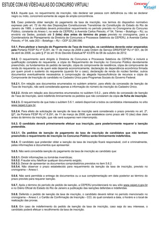 5.5.3. Aquele que, no requerimento de inscrição, não declarar ser pessoa com deficiência ou não se declarar
negro ou índio, concorrerá somente às vagas de ampla concorrência.
5.6. Caso pretenda obter isenção do pagamento da taxa de inscrição, nos termos do dispositivo normativo
expresso pelo art. 72 do Ato das Disposições Constitucionais Transitórias da Constituição do Estado do Rio de
Janeiro de 1989, o candidato deverá protocolizar requerimento no período previsto no Cronograma do Concurso
Público, constante do Anexo I, na sede da CEPERJ, à Avenida Carlos Peixoto, nº 54, Térreo – Botafogo – RJ, ou
enviá-lo via Sedex, postado até 3 (três) dias antes do término do prazo previsto no cronograma, para a
Coordenadoria de Planejamento da Diretoria de Concursos e Processos Seletivos da CEPERJ, à Avenida Carlos
Peixoto, nº 54, sala 203 – Botafogo – RJ – CEP 22.290.090.
5.6.1. Para pleitear a Isenção do Pagamento da Taxa de Inscrição, os candidatos deverão estar amparados
pela Portaria FESP RJ nº 8.291, de 11 de março de 2008 e pela Ordem de Serviço DRS/FESP RJ nº 001, de 04
de abril de 2008, ou pelo § 3º do art.18 do Decreto Estadual Nº 43.876 de 08 de outubro de 2012.
5.6.2. O requerimento será dirigido à Diretoria de Concursos e Processos Seletivos da CEPERJ e incluirá a
qualificação completa do requerente, a cópia do Requerimento de Inscrição no Concurso Público devidamente
preenchido, os fundamentos do pedido de isenção, cópia do comprovante de residência, cópia de comprovante de
renda do requerente ou de quem este dependa economicamente, declaração de dependência econômica firmada
por quem provê o sustento do requerente (quando for o caso), declaração de renda do núcleo familiar, outros
documentos eventualmente necessários à comprovação da alegada hipossuficiência de recursos e cópia do
Comprovante de Inscrição do candidato no Cadastro Único para Programas Sociais do Governo Federal.
5.6.2.1. Em relação aos documentos enumerados no subitem anterior, para efeito da concessão de Isenção de
Taxa de Inscrição, não será considerada apenas a informação do número da inscrição do Cadastro Único.
5.6.2.2. Ainda em relação aos documentos enumerados no subitem 5.6.2., para efeito da concessão de Isenção
de Taxa de Inscrição, será indeferido liminarmente os pedidos que não constarem da cópia da ficha de inscrição.
5.6.2.3. O requerimento de que trata o subitem 5.6.1. estará disponível a todos os candidatos interessados no sítio
www.ceperj.rj.gov.br.
5.6.2.4. Para efeito de solicitação de isenção de taxa de inscrição será considerado o prazo previsto no art. 2º,
§2º, da Portaria FESP RJ nº 8.291, de 11 de março de 2008, que estabelece como prazo até 10 (dez) dias úteis
antes do término da inscrição, que não será suspenso nem interrompido.
5.6.3. O candidato deverá primeiramente efetuar sua inscrição, para posteriormente requerer a isenção
pretendida.
5.6.3.1. Os pedidos de isenção de pagamento da taxa de inscrição de candidatos que não tenham
preenchido o requerimento de inscrição no Concurso Público serão liminarmente indeferidos.
5.6.4. O candidato que pretender obter a isenção da taxa de inscrição ficará responsável, civil e criminalmente,
pelas informações e documentos que apresentar.
5.6.5. Não será concedida isenção do pagamento da taxa de inscrição ao candidato que:
5.6.5.1. Omitir informações ou torná-las inverídicas;
5.6.5.2. Fraudar e/ou falsificar qualquer documento exigido;
5.6.5.3. Deixar de apresentar os documentos comprobatórios previstos no item 5.6.2.
5.6.5.4. Não observar o prazo estabelecido para requerimento da isenção da taxa de inscrição, previsto no
cronograma – Anexo I.
5.6.6. Não será permitida a entrega de documentos ou a sua complementação em data posterior ao término do
prazo previsto para requerer isenção.
5.6.7. Após o término do período de pedido de isenção, a CEPERJ providenciará no seu sítio www.ceperj.rj.gov.br
e no Diário Oficial do Estado do Rio de Janeiro a publicação das isenções deferidas e indeferidas.
5.6.8. Deferido o pedido de isenção da taxa de inscrição, o candidato deverá retirar no período mencionado no
cronograma – Anexo I, o Cartão de Confirmação de Inscrição - CCI, do qual constará a data, o horário e o local de
realização das provas.
5.6.9. Em caso de indeferimento do pedido de isenção da taxa de inscrição, caso seja do seu interesse, o
candidato poderá efetuar o recolhimento da taxa de inscrição.
ESTUDE COM AS VÍDEO-AULAS DO CONCURSO VIRTUAL!
 