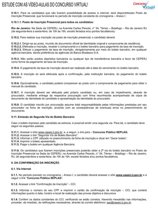 5.10.1. Para os candidatos que não tiverem possibilidade de acesso à internet, será disponibilizado Posto de
Inscrição Presencial, que funcionará no período de inscrição constante do cronograma – Anexo I.
5.10.1.1. Posto de Inscrição Presencial para todos os candidatos:
Rio de Janeiro: Na Sede da CEPERJ, na Avenida Carlos Peixoto, n° 54, Térreo – Botafogo – Rio de Janeiro RJ
(de segunda-feira a sexta-feira, de 10h às 16h, exceto feriados e/ou pontos facultativos).
5.10.2. Para realizar sua inscrição via posto de inscrição presencial, o candidato deverá:
5.10.2.1. Dirigir-se ao posto, munido de documento oficial de identidade original e comprovante de residência.
5.10.2.2. Efetivada a inscrição, receber o comprovante e o boleto bancário para pagamento da taxa de inscrição.
5.10.2.3. Efetuar o pagamento da taxa de inscrição, obrigatoriamente por meio do boleto bancário, em qualquer
agência bancária, dando preferência às agências do Banco Bradesco S.A.
5.10.3. Não serão aceitos depósitos bancários ou qualquer tipo de transferência bancária a favor da CEPERJ
como forma de pagamento da taxa de Inscrição.
5.10.4. O pagamento da taxa de inscrição deverá ser realizado até a data do vencimento no boleto bancário.
5.10.5. A inscrição só será efetivada após a confirmação, pela instituição bancária, do pagamento do boleto
bancário.
5.10.6. Opcionalmente, o candidato poderá comparecer ao posto com o comprovante de pagamento para obter o
manual do candidato.
5.10.7. A inscrição deverá ser efetuada pelo próprio candidato ou, em caso de impedimento, através de
procurador, mediante entrega da respectiva procuração com firma reconhecida acompanhada de cópia de
documento de identidade do candidato e apresentação da identidade do procurador.
5.10.8. O candidato inscrito por procuração assume total responsabilidade pelas informações prestadas por seu
procurador na ficha de inscrição, arcando com as conseqüências de eventuais erros no preenchimento do
documento.
5.11. Emissão de Segunda Via do Boleto Bancário
Caso o boleto impresso pelo candidato se extravie, é possível emitir uma segunda via. Para tal, o candidato deve
seguir os seguintes passos:
5.11.1. Acessar o sítio www.ceperj.rj.gov.br, e, a seguir, o link para – Concurso Público SEPLAG.
5.11.2. Acessar o link “Segunda Via de Boleto Bancário”.
5.11.3. Informar o CPF utilizado no preenchimento da ficha de inscrição e clicar em “Gerar boleto”.
5.11.4. Imprimir o boleto apresentado.
5.11.5. Pagar o boleto em qualquer Agência Bancária.
5.11.6. Os candidatos que fizerem inscrições presenciais poderão obter a 2ª via do boleto bancário no Posto de
Inscrição Presencial na Sede da CEPERJ, na Avenida Carlos Peixoto, n° 54, Térreo – Botafogo – Rio de Janeiro,
RJ, de segunda-feira a sexta-feira, de 10h às 16h, exceto feriados e/ou pontos facultativos.
6. DA CONFIRMAÇÃO DA INSCRIÇÃO
6.1. Via Internet
6.1.1. No período previsto no cronograma – Anexo I, o candidato deverá acessar o sítio www.ceperj.rj.gov.br e a
seguir o link “Concurso Público SEPLAG”.
6.1.2. Acessar o link “Confirmação de Inscrição” – CCI.
6.1.3. Informar o número do seu CPF e imprimir o cartão de confirmação de inscrição – CCI, que conterá
informações quanto à data, horário e local de realização das provas objetiva e discursiva.
6.1.4. Conferir os dados constantes do CCI, verificando se estão corretos. Havendo inexatidão nas informações,
proceder, de imediato, às retificações necessárias, através do correio eletrônico: sac@ceperj.rj.gov.br.
ESTUDE COM AS VÍDEO-AULAS DO CONCURSO VIRTUAL!
 