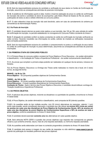 6.1.5. Será de responsabilidade exclusiva do candidato a verificação de seus dados no Cartão de Confirmação de
Inscrição, assumindo as consequências advindas de possíveis incorreções.
6.1.6. A existência de informações quanto à data, horário e local de realização da prova no cartão de confirmação
de inscrição não exime o candidato do dever de acompanhar, pelo Diário Oficial do Estado do Rio de Janeiro, as
publicações de todos os atos e editais referentes ao concurso público.
6.1.7. O valor referente à taxa de inscrição não será devolvido, salvo em caso de cancelamento do certame por
conveniência da Administração Pública.
6.2. Via Posto de Inscrição
6.2.1. O candidato deverá retornar ao posto onde realizou a sua inscrição, das 10h as 16h, para retirada do cartão
de confirmação de inscrição, no período estabelecido no cronograma do Concurso Público constante do Anexo I.
6.2.2. É obrigação do candidato conferir os dados constantes do cartão de confirmação de inscrição verificando se
estão corretos. Havendo inexatidão nas informações do cartão, solicitar de imediato as retificações necessárias
para correções posteriores.
6.2.3. Será de responsabilidade exclusiva do candidato o comparecimento no posto e a verificação de seus dados
no cartão de confirmação de inscrição no prazo determinado, assumindo as conseqüências advindas de possíveis
incorreções.
7. DA PRIMEIRA ETAPA DO CONCURSO PÚBLICO
7.1. A Primeira Etapa do concurso público constará de Prova Objetiva e Prova Discursiva – de caráter eliminatório
e classificatório – e de Avaliação de Títulos e Experiência Profissional – de caráter exclusivamente classificatório.
7.1.1. As provas que compõem a primeira etapa poderão ser realizadas em qualquer dia da semana, inclusive em
feriados.
7.2. As Provas Objetiva, Discursiva e a Entrega dos Títulos serão realizadas no mesmo dia e local, em 2 (dois)
turnos, da seguinte forma:
MANHÃ – de 9h às 12h
Prova Objetiva – 50 (cinquenta) questões objetivas de Conhecimentos Gerais.
TARDE – de 14h às 18h
Prova Objetiva – 30 (trinta) questões objetivas de Conhecimentos Específicos.
Prova Discursiva – 2 (duas) questões dissertativas de Conhecimentos Específicos.
Avaliação de Títulos - Após o término das Provas Objetiva e Discursiva, o candidato deverá efetuar a entrega da
Titulação Acadêmica e Experiência Profissional.
7.3. DA PROVA OBJETIVA
7.3.1. A estrutura das provas objetivas, incluindo as disciplinas e a quantidade de questões, encontra-se no Anexo
IV deste Edital.
7.3.2. A Prova Objetiva, de caráter eliminatório e classificatório, será composta de 80 (oitenta) questões.
7.3.2.1. As questões serão do tipo múltipla escolha, com 05 (cinco) alternativas de respostas, valendo 1 (um)
ponto cada questão, sendo considerado reprovado o candidato que não obtiver no mínimo 20% (vinte por cento)
de acertos em cada uma das disciplinas da Prova Objetiva de Conhecimentos Gerais, 40% de acertos em
cada uma das disciplinas da prova Objetiva de Conhecimentos Específicos e 50% de acertos em toda a
prova objetiva, conforme estabelecido no Anexo IV deste Edital.
7.3.3. O candidato deverá assinalar somente uma das alternativas em cada questão objetiva.
7.3.4. Será atribuída NOTA ZERO à questão das provas objetivas cuja resposta não corresponda ao gabarito
oficial ou que contenha emenda, rasura, mais de uma resposta assinalada, ou nenhuma resposta assinalada.
7.3.5. As questões serão elaboradas com base no conteúdo programático constante do Anexo VII deste Edital.
7.3.6. O candidato terá acesso à imagem do seu cartão de respostas no sítio eletrônico www.ceperj.rj.gov.br
quando da publicação do resultado preliminar das provas objetivas.
ESTUDE COM AS VÍDEO-AULAS DO CONCURSO VIRTUAL!
 