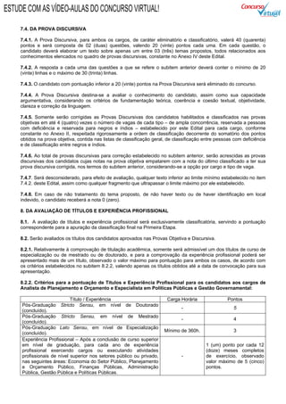 7.4. DA PROVA DISCURSIVA
7.4.1. A Prova Discursiva, para ambos os cargos, de caráter eliminatório e classificatório, valerá 40 (quarenta)
pontos e será composta de 02 (duas) questões, valendo 20 (vinte) pontos cada uma. Em cada questão, o
candidato deverá elaborar um texto sobre apenas um entre 03 (três) temas propostos, todos relacionados aos
conhecimentos elencados no quadro de provas discursivas, constante no Anexo IV deste Edital.
7.4.2. A resposta a cada uma das questões a que se refere o subitem anterior deverá conter o mínimo de 20
(vinte) linhas e o máximo de 30 (trinta) linhas.
7.4.3. O candidato com pontuação inferior a 20 (vinte) pontos na Prova Discursiva será eliminado do concurso.
7.4.4. A Prova Discursiva destina-se a avaliar o conhecimento do candidato, assim como sua capacidade
argumentativa, considerando os critérios de fundamentação teórica, coerência e coesão textual, objetividade,
clareza e correção da linguagem.
7.4.5. Somente serão corrigidas as Provas Discursivas dos candidatos habilitados e classificados nas provas
objetivas em até 4 (quatro) vezes o número de vagas de cada tipo – de ampla concorrência, reservada a pessoas
com deficiência e reservada para negros e índios – estabelecido por este Edital para cada cargo, conforme
constante no Anexo II, respeitada rigorosamente a ordem de classificação decorrente do somatório dos pontos
obtidos na prova objetiva, contida nas listas de classificação geral, de classificação entre pessoas com deficiência
e de classificação entre negros e índios.
7.4.6. Ao total de provas discursivas para correção estabelecido no subitem anterior, serão acrescidas as provas
discursivas dos candidatos cujas notas na prova objetiva empatarem com a nota do último classificado a ter sua
prova discursiva corrigida, nos termos do subitem anterior, considerando-se a opção por cargo e tipo de vaga.
7.4.7. Será desconsiderado, para efeito de avaliação, qualquer texto inferior ao limite mínimo estabelecido no item
7.4.2. deste Edital, assim como qualquer fragmento que ultrapassar o limite máximo por ele estabelecido.
7.4.8. Em caso de não tratamento do tema proposto, de não haver texto ou de haver identificação em local
indevido, o candidato receberá a nota 0 (zero).
8. DA AVALIAÇÃO DE TÍTULOS E EXPERIÊNCIA PROFISSIONAL
8.1. A avaliação de títulos e experiência profissional será exclusivamente classificatória, servindo a pontuação
correspondente para a apuração da classificação final na Primeira Etapa.
8.2. Serão avaliados os títulos dos candidatos aprovados nas Provas Objetiva e Discursiva.
8.2.1. Relativamente à comprovação de titulação acadêmica, somente será admissível um dos títulos de curso de
especialização ou de mestrado ou de doutorado, e para a comprovação da experiência profissional poderá ser
apresentado mais de um título, observado o valor máximo para pontuação para ambos os casos, de acordo com
os critérios estabelecidos no subitem 8.2.2, valendo apenas os títulos obtidos até a data de convocação para sua
apresentação.
8.2.2. Critérios para a pontuação de Títulos e Experiência Profissional para os candidatos aos cargos de
Analista de Planejamento e Orçamento e Especialista em Políticas Públicas e Gestão Governamental:
Título / Experiência Carga Horária Pontos
Pós-Graduação Stricto Sensu, em nível de Doutorado
(concluído).
- 5
Pós-Graduação Stricto Sensu, em nível de Mestrado
(concluído).
- 4
Pós-Graduação Lato Sensu, em nível de Especialização
(concluído).
Mínimo de 360h. 3
Experiência Profissional – Após a conclusão de curso superior
em nível de graduação, para cada ano de experiência
profissional exercendo cargos ou executando atividades
profissionais de nível superior nos setores público ou privado,
nas seguintes áreas: Economia do Setor Público, Planejamento
e Orçamento Público, Finanças Públicas, Administração
Pública, Gestão Pública e Políticas Públicas.
-
1 (um) ponto por cada 12
(doze) meses completos
de exercício, observado
valor máximo de 5 (cinco)
pontos.
ESTUDE COM AS VÍDEO-AULAS DO CONCURSO VIRTUAL!
 