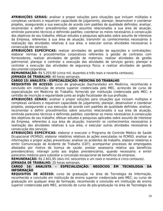 ATRIBUIÇÕES GERAIS: analisar e propor soluções para situações que incluam múltiplas e
complexas variáveis e requeiram capacidade de julgamento; planejar, desenvolver e coordenar
projetos, assegurando a sua execução de acordo com padrões de qualidade definidos; analisar,
recomendar e definir procedimentos sobre assuntos relacionados a sua área de atuação,
emitindo pareceres técnicos e definindo padrões; coordenar os meios necessários à consecução
dos objetivos do seu trabalho; efetuar estudos e pesquisas aplicados sobre assunto de interesse
da Empresa, referentes à sua área de atuação; transmitir os conhecimentos necessários à
realização das atividades relativas à sua área; e executar outras atividades necessárias à
consecução dos serviços.
ATRIBUIÇÕES ESPECÍFICAS: realizar atividades de gestão de aquisições e contratações;
elaborar normas e procedimentos corporativos referentes à gestão de contratos com
fornecedores; realizar atividades de gestão de materiais; realizar atividades de gestão
patrimonial; planejar e controlar a execução das atividades de serviços gerais; planejar e
controlar a execução das atividades de segurança física; e realizar atividades de gestão
documental corporativa.
REMUNERAÇÃO: R$ 5.203,90 (cinco mil, duzentos e três reais e noventa centavos).
JORNADA DE TRABALHO: 40 horas semanais.
CARGO 15: ANALISTA – ESPECIALIZAÇÃO: MEDICINA DO TRABALHO
REQUISITOS DE ACESSO: curso de graduação (bacharelado) em Medicina, reconhecido e
concluído em instituição de ensino superior credenciada pelo MEC, acrescido de curso de
especialização em Medicina do Trabalho, fornecido por instituição credenciada pelo MEC; e
certidão de inscrição e regularidade junto ao órgão fiscalizador de sua profissão.
ATRIBUIÇÕES GERAIS: analisar e propor soluções para situações que incluam múltiplas e
complexas variáveis e requeiram capacidade de julgamento; planejar, desenvolver e coordenar
projetos, assegurando a sua execução de acordo com padrões de qualidade definidos; analisar,
recomendar e definir procedimentos sobre assuntos relacionados à sua área de atuação,
emitindo pareceres técnicos e definindo padrões; coordenar os meios necessários à consecução
dos objetivos do seu trabalho; efetuar estudos e pesquisas aplicados sobre assunto de interesse
da Empresa, referentes à sua área de atuação; transmitir os conhecimentos necessários à
realização das atividades relativas à sua área; e executar outras atividades necessárias à
consecução dos serviços.
ATRIBUIÇÕES ESPECÍFICAS: elaborar e executar o Programa de Controle Médico de Saúde
Ocupacional (PCMSO); elaborar relatórios relativos às ações executadas no PCMSO, analisar as
informações e propor ações preventivas; analisar os acidentes de trabalho, elaborar relatórios e
emitir Comunicação de Acidente de Trabalho (CAT); acompanhar processos de empregados
afastados por motivo de licença de saúde; prestar assessoria relativa aos benefícios
previdenciários; interagir junto aos órgãos previdenciários, quando necessário; e emitir
pareceres médicos para subsidiar a concessão excepcional de benefícios da empresa.
REMUNERAÇÃO: R$ 2.601,95 (dois mil, seiscentos e um reais e noventa e cinco centavos).
JORNADA DE TRABALHO: 20 horas semanais.
CARGO 16: ANALISTA – ESPECIALIZAÇÃO: NEGÓCIOS EM TECNOLOGIA DA
INFORMAÇÃO
REQUISITOS DE ACESSO: curso de graduação na área de Tecnologia da Informação,
reconhecido e concluído em instituição de ensino superior credenciada pelo MEC; ou curso de
graduação em qualquer área de formação, reconhecido e concluído em instituição de ensino
superior credenciada pelo MEC, acrescido de curso de pós-graduação na área de Tecnologia da


                                                                                             10
 