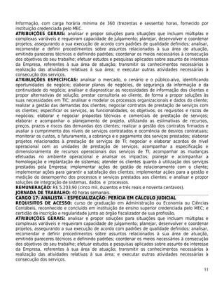 Informação, com carga horária mínima de 360 (trezentas e sessenta) horas, fornecido por
instituição credenciada pelo MEC.
ATRIBUIÇÕES GERAIS: analisar e propor soluções para situações que incluam múltiplas e
complexas variáveis e requeiram capacidade de julgamento; planejar, desenvolver e coordenar
projetos, assegurando a sua execução de acordo com padrões de qualidade definidos; analisar,
recomendar e definir procedimentos sobre assuntos relacionados à sua área de atuação,
emitindo pareceres técnicos e definindo padrões; coordenar os meios necessários à consecução
dos objetivos do seu trabalho; efetuar estudos e pesquisas aplicados sobre assunto de interesse
da Empresa, referentes à sua área de atuação; transmitir os conhecimentos necessários à
realização das atividades relativas à sua área; e executar outras atividades necessárias à
consecução dos serviços.
ATRIBUIÇÕES ESPECÍFICAS: analisar o mercado, o cenário e o público-alvo, identificando
oportunidades de negócio; elaborar planos de negócios, de segurança da informação e da
continuidade do negócio; analisar e diagnosticar as necessidades de informação dos clientes e
propor alternativas de solução; prestar consultoria ao cliente, de forma a propor soluções às
suas necessidades em TIC; analisar e modelar os processos organizacionais e dados do cliente;
realizar a gestão das demandas dos clientes; negociar contratos de prestação de serviços com
os clientes; especificar os serviços, as funcionalidades, os objetivos, os requisitos e riscos de
negócios; elaborar e negociar propostas técnicas e comerciais de prestação de serviços;
elaborar e acompanhar o planejamento de projeto, utilizando as estimativas de recursos,
preços, prazos e riscos das demandas dos clientes; realizar a gestão dos contratos firmados e
avaliar o cumprimento dos níveis de serviços contratados e ocorrência de desvios contratuais;
monitorar os custos, o faturamento, a cobrança e o pagamento dos serviços prestados; elaborar
projetos relacionados à prestação de serviços de TI; negociar e elaborar acordos de nível
operacional com as unidades de prestação de serviços; acompanhar a especificação e
dimensionamento de recursos operacionais dos serviços de TI; acompanhar as mudanças
efetuadas no ambiente operacional e analisar os impactos; planejar e acompanhar a
homologação e implantação de sistemas; atender os clientes quanto à utilização dos serviços
prestados pela Empresa; implementar ações de gestão de relacionamento com o cliente;
implementar ações para garantir a satisfação dos clientes; implementar ações para a gestão e
medição do desempenho dos processos e serviços prestados aos clientes; e analisar e propor
soluções de integração de sistemas, dados e processos.
REMUNERAÇÃO: R$ 5.203,90 (cinco mil, duzentos e três reais e noventa centavos).
JORNADA DE TRABALHO: 40 horas semanais.
CARGO 17: ANALISTA – ESPECIALIZAÇÃO: PERÍCIA EM CÁLCULO JUDICIAL
REQUISITOS DE ACESSO: curso de graduação em Administração ou Economia ou Ciências
Contábeis, reconhecido e concluído em instituição de ensino superior credenciada pelo MEC; e
certidão de inscrição e regularidade junto ao órgão fiscalizador de sua profissão.
ATRIBUIÇÕES GERAIS: analisar e propor soluções para situações que incluam múltiplas e
complexas variáveis e requeiram capacidade de julgamento; planejar, desenvolver e coordenar
projetos, assegurando a sua execução de acordo com padrões de qualidade definidos; analisar,
recomendar e definir procedimentos sobre assuntos relacionados à sua área de atuação,
emitindo pareceres técnicos e definindo padrões; coordenar os meios necessários à consecução
dos objetivos do seu trabalho; efetuar estudos e pesquisas aplicados sobre assunto de interesse
da Empresa, referentes à sua área de atuação; transmitir os conhecimentos necessários à
realização das atividades relativas à sua área; e executar outras atividades necessárias à
consecução dos serviços.

                                                                                              11
 