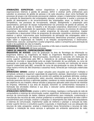ATRIBUIÇÕES ESPECÍFICAS: realizar diagnósticos e proposições sobre problemas
organizacionais relativos à gestão de pessoas; definir e analisar perfis profissionais para
subsidiar os processos de gestão de pessoas e de ação educativa; atuar como facilitador de
processos de grupo e de intervenção psicossocial; elaborar, propor e implementar instrumentos
de avaliação de desempenho dos empregados; planejar, acompanhar e avaliar o processo de
gestão do desempenho e do encarreiramento dos empregados; atuar, no âmbito de sua
competência, nos processos de recrutamento, seleção, desligamento e preparação para
aposentadoria; participar de equipe multiprofissional nos processos de gestão de pessoas, de
saúde, de qualidade de vida no trabalho e de educação corporativa; desenvolver e conduzir
levantamento de necessidade de capacitação, formação e pesquisa no processo de educação
corporativa; desenvolver, conduzir e avaliar programas de educação corporativa; mapear
competências e desenvolver trilhas de programas de educação corporativa; promover estudos,
elaborar e aplicar instrumentos para levantamento da percepção dos empregados sobre a
organização do trabalho e as relações socioprofissionais; desenvolver processos, programas e
ações sobre a organização do trabalho e as relações socioprofissionais; e desenvolver,
implementar, executar, acompanhar e avaliar programas, ações e campanhas para promoção da
saúde e da qualidade de vida no trabalho.
REMUNERAÇÃO: R$ 5.203,90 (cinco mil, duzentos e três reais e noventa centavos).
JORNADA DE TRABALHO: 40 horas semanais.
CARGO 20: ANALISTA – ESPECIALIZAÇÃO: REDES
REQUISITOS DE ACESSO: curso de graduação na área de Tecnologia da Informação ou
Engenharia Elétrica ou Engenharia de Redes ou Engenharia Mecatrônica ou Engenharia
Eletrônica ou Engenharia de Telecomunicações, reconhecido e concluído em instituição de
ensino superior credenciada pelo MEC e, tratando-se de profissão regulamentada por lei,
certidão de inscrição e regularidade junto ao órgão fiscalizador de sua profissão; ou curso de
graduação em qualquer área de formação, reconhecido e concluído em instituição de ensino
superior credenciada pelo MEC, acrescido de curso de pós-graduação na área de Redes, com
carga horária mínima de 360 (trezentas e sessenta) horas, fornecido por instituição credenciada
pelo MEC.
ATRIBUIÇÕES GERAIS: analisar e propor soluções para situações que incluam múltiplas e
complexas variáveis e requeiram capacidade de julgamento; planejar, desenvolver e coordenar
projetos, assegurando a sua execução de acordo com padrões de qualidade definidos; analisar,
recomendar e definir procedimentos sobre assuntos relacionados à sua área de atuação,
emitindo pareceres técnicos e definindo padrões; coordenar os meios necessários à consecução
dos objetivos do seu trabalho; efetuar estudos e pesquisas aplicados sobre assunto de interesse
da Empresa, referentes à sua área de atuação; transmitir os conhecimentos necessários à
realização das atividades relativas à sua área; e executar outras atividades necessárias à
consecução dos serviços.
ATRIBUIÇÕES ESPECÍFICAS: projetar e definir tecnologia, topologia e configuração de rede de
computadores e sistemas de comunicação; avaliar, especificar, dimensionar e valorar recursos e
serviços de comunicação de dados; elaborar procedimentos para instalação, customização e
manutenção dos recursos de rede; analisar problemas no ambiente operacional de rede e definir
procedimentos para correção; analisar a utilização e o desempenho das redes de computadores
e sistemas de comunicação, implementar ações de melhoria e planejar a evolução da rede;
prestar suporte técnico e consultoria quanto à aquisição, à implantação e ao uso adequado dos
recursos de rede; prospectar, analisar e implementar novas ferramentas e recursos de rede;
viabilizar a instalação de novos serviços e aplicações em ambiente operacional de rede;

                                                                                            13
 