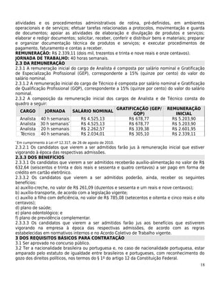 atividades e os procedimentos administrativos de rotina, pré-definidos, em ambientes
operacionais e de serviços; efetuar tarefas relacionadas a protocolos, movimentação e guarda
de documentos; apoiar as atividades de elaboração e divulgação de produtos e serviços;
elaborar e redigir documentos; solicitar, receber, conferir e distribuir bens e materiais; preparar
e organizar documentação técnica de produtos e serviços; e executar procedimentos de
pagamento, faturamento e contas a receber.
REMUNERAÇÃO: R$ 2.339,11 (dois mil, trezentos e trinta e nove reais e onze centavos).
JORNADA DE TRABALHO: 40 horas semanais.
2.3 DA REMUNERAÇÃO
2.3.1 A remuneração inicial do cargo de Analista é composta por salário nominal e Gratificação
de Especialização Profissional (GEP), correspondente a 15% (quinze por cento) do valor do
salário nominal.
2.3.1.2 A remuneração inicial do cargo de Técnico é composta por salário nominal e Gratificação
de Qualificação Profissional (GQP), correspondente a 15% (quinze por cento) do valor do salário
nominal.
2.3.2 A composição da remuneração inicial dos cargos de Analista e de Técnico consta do
quadro a seguir:
                                                     GRATIFICAÇÃO (GEP/ REMUNERAÇÃO
   CARGO       JORNADA        SALÁRIO NOMINAL
                                                              GQP)                  INICIAL
   Analista 40 h semanais        R$ 4.525,13                R$ 678,77             R$ 5.203,90
   Analista 30 h semanais   *
                                 R$ 4.525,13                R$ 678,77             R$ 5.203,90
   Analista 20 h semanais        R$ 2.262,57                R$ 339,38             R$ 2.601,95
   Técnico 40 h semanais         R$ 2.034,01                R$ 305,10             R$ 2.339,11
*
    Em cumprimento à Lei nº 12.317, de 26 de agosto de 2010.
2.3.2.1 Os candidatos que vierem a ser admitidos farão jus à remuneração inicial que estiver
vigorando à época das respectivas admissões.
2.3.3 DOS BENEFÍCIOS
2.3.3.1 Os candidatos que vierem a ser admitidos receberão auxílio-alimentação no valor de R$
632,64 (seiscentos e trinta e dois reais e sessenta e quatro centavos) a ser pago em forma de
crédito em cartão eletrônico.
2.3.3.2 Os candidatos que vierem a ser admitidos poderão, ainda, receber os seguintes
benefícios:
a) auxílio-creche, no valor de R$ 261,09 (duzentos e sessenta e um reais e nove centavos);
b) auxílio-transporte, de acordo com a legislação vigente;
c) auxílio a filho com deficiência, no valor de R$ 785,08 (setecentos e oitenta e cinco reais e oito
centavos);
d) plano de saúde;
e) plano odontológico; e
f) plano de previdência complementar.
2.3.3.3 Os candidatos que vierem a ser admitidos farão jus aos benefícios que estiverem
vigorando na empresa à época das respectivas admissões, de acordo com as regras
estabelecidas em normativos internos e no Acordo Coletivo de Trabalho vigente.
3 DOS REQUISITOS BÁSICOS PARA CONTRATAÇÃO
3.1 Ser aprovado no concurso público.
3.2 Ter a nacionalidade brasileira ou portuguesa e, no caso de nacionalidade portuguesa, estar
amparado pelo estatuto de igualdade entre brasileiros e portugueses, com reconhecimento do
gozo dos direitos políticos, nos termos do § 1º do artigo 12 da Constituição Federal.
                                                                                                 18
 