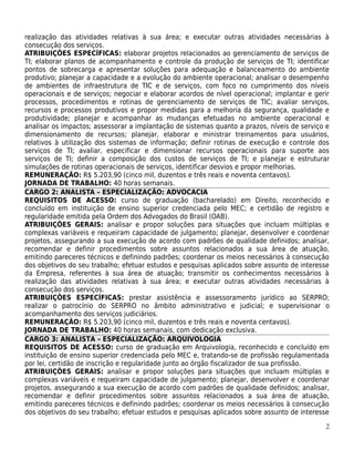 realização das atividades relativas à sua área; e executar outras atividades necessárias à
consecução dos serviços.
ATRIBUIÇÕES ESPECÍFICAS: elaborar projetos relacionados ao gerenciamento de serviços de
TI; elaborar planos de acompanhamento e controle da produção de serviços de TI; identificar
pontos de sobrecarga e apresentar soluções para adequação e balanceamento do ambiente
produtivo; planejar a capacidade e a evolução do ambiente operacional; analisar o desempenho
de ambientes de infraestrutura de TIC e de serviços, com foco no cumprimento dos níveis
operacionais e de serviços; negociar e elaborar acordos de nível operacional; implantar e gerir
processos, procedimentos e rotinas de gerenciamento de serviços de TIC; avaliar serviços,
recursos e processos produtivos e propor medidas para a melhoria da segurança, qualidade e
produtividade; planejar e acompanhar as mudanças efetuadas no ambiente operacional e
analisar os impactos; assessorar a implantação de sistemas quanto a prazos, níveis de serviço e
dimensionamento de recursos; planejar, elaborar e ministrar treinamentos para usuários,
relativos à utilização dos sistemas de informação; definir rotinas de execução e controle dos
serviços de TI; avaliar, especificar e dimensionar recursos operacionais para suporte aos
serviços de TI; definir a composição dos custos de serviços de TI; e planejar e estruturar
simulações de rotinas operacionais de serviços, identificar desvios e propor melhorias.
REMUNERAÇÃO: R$ 5.203,90 (cinco mil, duzentos e três reais e noventa centavos).
JORNADA DE TRABALHO: 40 horas semanais.
CARGO 2: ANALISTA – ESPECIALIZAÇÃO: ADVOCACIA
REQUISITOS DE ACESSO: curso de graduação (bacharelado) em Direito, reconhecido e
concluído em instituição de ensino superior credenciada pelo MEC; e certidão de registro e
regularidade emitida pela Ordem dos Advogados do Brasil (OAB).
ATRIBUIÇÕES GERAIS: analisar e propor soluções para situações que incluam múltiplas e
complexas variáveis e requeiram capacidade de julgamento; planejar, desenvolver e coordenar
projetos, assegurando a sua execução de acordo com padrões de qualidade definidos; analisar,
recomendar e definir procedimentos sobre assuntos relacionados a sua área de atuação,
emitindo pareceres técnicos e definindo padrões; coordenar os meios necessários à consecução
dos objetivos do seu trabalho; efetuar estudos e pesquisas aplicados sobre assunto de interesse
da Empresa, referentes à sua área de atuação; transmitir os conhecimentos necessários à
realização das atividades relativas à sua área; e executar outras atividades necessárias à
consecução dos serviços.
ATRIBUIÇÕES ESPECÍFICAS: prestar assistência e assessoramento jurídico ao SERPRO;
realizar o patrocínio do SERPRO no âmbito administrativo e judicial; e supervisionar o
acompanhamento dos serviços judiciários.
REMUNERAÇÃO: R$ 5.203,90 (cinco mil, duzentos e três reais e noventa centavos).
JORNADA DE TRABALHO: 40 horas semanais, com dedicação exclusiva.
CARGO 3: ANALISTA – ESPECIALIZAÇÃO: ARQUIVOLOGIA
REQUISITOS DE ACESSO: curso de graduação em Arquivologia, reconhecido e concluído em
instituição de ensino superior credenciada pelo MEC e, tratando-se de profissão regulamentada
por lei, certidão de inscrição e regularidade junto ao órgão fiscalizador de sua profissão.
ATRIBUIÇÕES GERAIS: analisar e propor soluções para situações que incluam múltiplas e
complexas variáveis e requeiram capacidade de julgamento; planejar, desenvolver e coordenar
projetos, assegurando a sua execução de acordo com padrões de qualidade definidos; analisar,
recomendar e definir procedimentos sobre assuntos relacionados a sua área de atuação,
emitindo pareceres técnicos e definindo padrões; coordenar os meios necessários à consecução
dos objetivos do seu trabalho; efetuar estudos e pesquisas aplicados sobre assunto de interesse

                                                                                             2
 