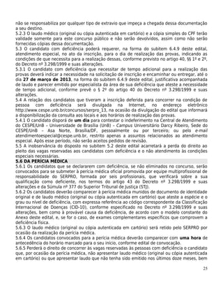 não se responsabiliza por qualquer tipo de extravio que impeça a chegada dessa documentação
a seu destino.
5.2.3 O laudo médico (original ou cópia autenticada em cartório) e a cópia simples do CPF terão
validade somente para este concurso público e não serão devolvidos, assim como não serão
fornecidas cópias dessa documentação.
5.3 O candidato com deficiência poderá requerer, na forma do subitem 6.4.9 deste edital,
atendimento especial, no ato da inscrição, para o dia de realização das provas, indicando as
condições de que necessita para a realização dessas, conforme previsto no artigo 40, §§ 1º e 2º,
do Decreto nº 3.298/1999 e suas alterações.
5.3.1 O candidato com deficiência que necessitar de tempo adicional para a realização das
provas deverá indicar a necessidade na solicitação de inscrição e encaminhar ou entregar, até o
dia 27 de março de 2013, na forma do subitem 6.4.9 deste edital, justificativa acompanhada
de laudo e parecer emitido por especialista da área de sua deficiência que ateste a necessidade
de tempo adicional, conforme prevê o § 2º do artigo 40 do Decreto nº 3.298/1999 e suas
alterações.
5.4 A relação dos candidatos que tiveram a inscrição deferida para concorrer na condição de
pessoa com deficiência será divulgada na Internet, no endereço eletrônico
http://www.cespe.unb.br/concursos/serpro_13, na ocasião da divulgação do edital que informará
a disponibilização da consulta aos locais e aos horários de realização das provas.
5.4.1 O candidato disporá de um dia para contestar o indeferimento na Central de Atendimento
do CESPE/UnB – Universidade de Brasília (UnB) – Campus Universitário Darcy Ribeiro, Sede do
CESPE/UnB – Asa Norte, Brasília/DF, pessoalmente ou por terceiro; ou pelo e-mail
atendimentoespecial@cespe.unb.br, restrito apenas a assuntos relacionados ao atendimento
especial. Após esse período, não serão aceitos pedidos de revisão.
5.5 A inobservância do disposto no subitem 5.2 deste edital acarretará a perda do direito ao
pleito das vagas reservadas aos candidatos com deficiência e o não atendimento às condições
especiais necessárias.
5.6 DA PERÍCIA MÉDICA
5.6.1 Os candidatos que se declararem com deficiência, se não eliminados no concurso, serão
convocados para se submeter à perícia médica oficial promovida por equipe multiprofissional de
responsabilidade do SERPRO, formada por seis profissionais, que verificará sobre a sua
qualificação como deficiente, nos termos do artigo 43 do Decreto nº 3.298/1999 e suas
alterações e da Súmula nº 377 do Superior Tribunal de Justiça (STJ).
5.6.2 Os candidatos deverão comparecer à perícia médica munidos de documento de identidade
original e de laudo médico (original ou cópia autenticada em cartório) que ateste a espécie e o
grau ou nível de deficiência, com expressa referência ao código correspondente da Classificação
Internacional de Doenças (CID-10), conforme especificado no Decreto nº 3.298/1999 e suas
alterações, bem como à provável causa da deficiência, de acordo com o modelo constante do
Anexo deste edital, e, se for o caso, de exames complementares específicos que comprovem a
deficiência física.
5.6.3 O laudo médico (original ou cópia autenticada em cartório) será retido pelo SERPRO por
ocasião da realização da perícia médica.
5.6.4 Os candidatos convocados para a perícia médica deverão comparecer com uma hora de
antecedência do horário marcado para o seu início, conforme edital de convocação.
5.6.5 Perderá o direito de concorrer às vagas reservadas às pessoas com deficiência o candidato
que, por ocasião da perícia médica, não apresentar laudo médico (original ou cópia autenticada
em cartório) ou que apresentar laudo que não tenha sido emitido nos últimos doze meses, bem

                                                                                             25
 