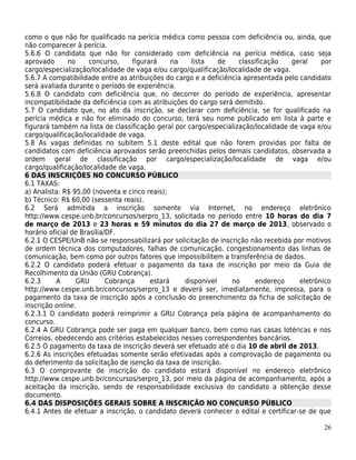 como o que não for qualificado na perícia médica como pessoa com deficiência ou, ainda, que
não comparecer à perícia.
5.6.6 O candidato que não for considerado com deficiência na perícia médica, caso seja
aprovado       no     concurso,    figurará     na   lista    de    classificação   geral     por
cargo/especialização/localidade de vaga e/ou cargo/qualificação/localidade de vaga.
5.6.7 A compatibilidade entre as atribuições do cargo e a deficiência apresentada pelo candidato
será avaliada durante o período de experiência.
5.6.8 O candidato com deficiência que, no decorrer do período de experiência, apresentar
incompatibilidade da deficiência com as atribuições do cargo será demitido.
5.7 O candidato que, no ato da inscrição, se declarar com deficiência, se for qualificado na
perícia médica e não for eliminado do concurso, terá seu nome publicado em lista à parte e
figurará também na lista de classificação geral por cargo/especialização/localidade de vaga e/ou
cargo/qualificação/localidade de vaga.
5.8 As vagas definidas no subitem 5.1 deste edital que não forem providas por falta de
candidatos com deficiência aprovados serão preenchidas pelos demais candidatos, observada a
ordem geral de classificação por cargo/especialização/localidade de vaga e/ou
cargo/qualificação/localidade de vaga.
6 DAS INSCRIÇÕES NO CONCURSO PÚBLICO
6.1 TAXAS:
a) Analista: R$ 95,00 (noventa e cinco reais);
b) Técnico: R$ 60,00 (sessenta reais).
6.2 Será admitida a inscrição somente via Internet, no endereço eletrônico
http://www.cespe.unb.br/concursos/serpro_13, solicitada no período entre 10 horas do dia 7
de março de 2013 e 23 horas e 59 minutos do dia 27 de março de 2013, observado o
horário oficial de Brasília/DF.
6.2.1 O CESPE/UnB não se responsabilizará por solicitação de inscrição não recebida por motivos
de ordem técnica dos computadores, falhas de comunicação, congestionamento das linhas de
comunicação, bem como por outros fatores que impossibilitem a transferência de dados.
6.2.2 O candidato poderá efetuar o pagamento da taxa de inscrição por meio da Guia de
Recolhimento da União (GRU Cobrança).
6.2.3     A       GRU       Cobrança     estará    disponível     no      endereço     eletrônico
http://www.cespe.unb.br/concursos/serpro_13 e deverá ser, imediatamente, impressa, para o
pagamento da taxa de inscrição após a conclusão do preenchimento da ficha de solicitação de
inscrição online.
6.2.3.1 O candidato poderá reimprimir a GRU Cobrança pela página de acompanhamento do
concurso.
6.2.4 A GRU Cobrança pode ser paga em qualquer banco, bem como nas casas lotéricas e nos
Correios, obedecendo aos critérios estabelecidos nesses correspondentes bancários.
6.2.5 O pagamento da taxa de inscrição deverá ser efetuado até o dia 10 de abril de 2013.
6.2.6 As inscrições efetuadas somente serão efetivadas após a comprovação de pagamento ou
do deferimento da solicitação de isenção da taxa de inscrição.
6.3 O comprovante de inscrição do candidato estará disponível no endereço eletrônico
http://www.cespe.unb.br/concursos/serpro_13, por meio da página de acompanhamento, após a
aceitação da inscrição, sendo de responsabilidade exclusiva do candidato a obtenção desse
documento.
6.4 DAS DISPOSIÇÕES GERAIS SOBRE A INSCRIÇÃO NO CONCURSO PÚBLICO
6.4.1 Antes de efetuar a inscrição, o candidato deverá conhecer o edital e certificar-se de que

                                                                                              26
 