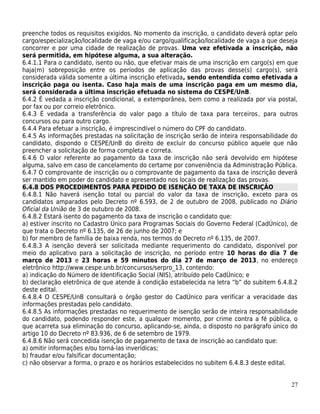 preenche todos os requisitos exigidos. No momento da inscrição, o candidato deverá optar pelo
cargo/especialização/localidade de vaga e/ou cargo/qualificação/localidade de vaga a que deseja
concorrer e por uma cidade de realização de provas. Uma vez efetivada a inscrição, não
será permitida, em hipótese alguma, a sua alteração.
6.4.1.1 Para o candidato, isento ou não, que efetivar mais de uma inscrição em cargo(s) em que
haja(m) sobreposição entre os períodos de aplicação das provas desse(s) cargo(s), será
considerada válida somente a última inscrição efetivada, sendo entendida como efetivada a
inscrição paga ou isenta. Caso haja mais de uma inscrição paga em um mesmo dia,
será considerada a última inscrição efetuada no sistema do CESPE/UnB.
6.4.2 É vedada a inscrição condicional, a extemporânea, bem como a realizada por via postal,
por fax ou por correio eletrônico.
6.4.3 É vedada a transferência do valor pago a título de taxa para terceiros, para outros
concursos ou para outro cargo.
6.4.4 Para efetuar a inscrição, é imprescindível o número do CPF do candidato.
6.4.5 As informações prestadas na solicitação de inscrição serão de inteira responsabilidade do
candidato, dispondo o CESPE/UnB do direito de excluir do concurso público aquele que não
preencher a solicitação de forma completa e correta.
6.4.6 O valor referente ao pagamento da taxa de inscrição não será devolvido em hipótese
alguma, salvo em caso de cancelamento do certame por conveniência da Administração Pública.
6.4.7 O comprovante de inscrição ou o comprovante de pagamento da taxa de inscrição deverá
ser mantido em poder do candidato e apresentado nos locais de realização das provas.
6.4.8 DOS PROCEDIMENTOS PARA PEDIDO DE ISENÇÃO DE TAXA DE INSCRIÇÃO
6.4.8.1 Não haverá isenção total ou parcial do valor da taxa de inscrição, exceto para os
candidatos amparados pelo Decreto nº 6.593, de 2 de outubro de 2008, publicado no Diário
Oficial da União de 3 de outubro de 2008.
6.4.8.2 Estará isento do pagamento da taxa de inscrição o candidato que:
a) estiver inscrito no Cadastro Único para Programas Sociais do Governo Federal (CadÚnico), de
que trata o Decreto nº 6.135, de 26 de junho de 2007; e
b) for membro de família de baixa renda, nos termos do Decreto nº 6.135, de 2007.
6.4.8.3 A isenção deverá ser solicitada mediante requerimento do candidato, disponível por
meio do aplicativo para a solicitação de inscrição, no período entre 10 horas do dia 7 de
março de 2013 e 23 horas e 59 minutos do dia 27 de março de 2013, no endereço
eletrônico http://www.cespe.unb.br/concursos/serpro_13, contendo:
a) indicação do Número de Identificação Social (NIS), atribuído pelo CadÚnico; e
b) declaração eletrônica de que atende à condição estabelecida na letra “b” do subitem 6.4.8.2
deste edital.
6.4.8.4 O CESPE/UnB consultará o órgão gestor do CadÚnico para verificar a veracidade das
informações prestadas pelo candidato.
6.4.8.5 As informações prestadas no requerimento de isenção serão de inteira responsabilidade
do candidato, podendo responder este, a qualquer momento, por crime contra a fé pública, o
que acarreta sua eliminação do concurso, aplicando-se, ainda, o disposto no parágrafo único do
artigo 10 do Decreto nº 83.936, de 6 de setembro de 1979.
6.4.8.6 Não será concedida isenção de pagamento de taxa de inscrição ao candidato que:
a) omitir informações e/ou torná-las inverídicas;
b) fraudar e/ou falsificar documentação;
c) não observar a forma, o prazo e os horários estabelecidos no subitem 6.4.8.3 deste edital.


                                                                                            27
 