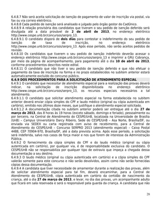 6.4.8.7 Não será aceita solicitação de isenção de pagamento de valor de inscrição via postal, via
fax ou via correio eletrônico.
6.4.8.8 Cada pedido de isenção será analisado e julgado pelo órgão gestor do CadÚnico.
6.4.8.9 A relação provisória dos candidatos que tiveram o seu pedido de isenção deferido será
divulgada até a data provável de 2 de abril de 2013, no endereço eletrônico
http://www.cespe.unb.br/concursos/serpro_13.
6.4.8.9.1 O candidato disporá de dois dias para contestar o indeferimento do seu pedido de
isenção         de        taxa      de        inscrição,       no      endereço         eletrônico
http://www.cespe.unb.br/concursos/serpro_13. Após esse período, não serão aceitos pedidos de
revisão.
6.4.8.10 Os candidatos que tiverem o seu pedido de isenção indeferido deverão acessar o
endereço eletrônico http://www.cespe.unb.br/concursos/serpro_13 e imprimir a GRU Cobrança,
por meio da página de acompanhamento, para pagamento até o dia 10 de abril de 2013,
conforme procedimentos descritos neste edital.
6.4.8.11 O candidato que não tiver o seu pedido de isenção deferido e que não efetuar o
pagamento da taxa de inscrição na forma e no prazo estabelecidos no subitem anterior estará
automaticamente excluído do concurso público.
6.4.9 DOS PROCEDIMENTOS PARA A SOLICITAÇÃO DE ATENDIMENTO ESPECIAL
6.4.9.1 O candidato que necessitar de atendimento especial para a realização das provas deverá
indicar,    na    solicitação   de    inscrição    disponibilizada  no    endereço      eletrônico
http://www.cespe.unb.br/concursos/serpro_13, os recursos especiais necessários a tal
atendimento.
6.4.9.1.1 O candidato que solicitar atendimento especial na forma estabelecida no subitem
anterior deverá enviar cópia simples do CPF e laudo médico (original ou cópia autenticada em
cartório), emitido nos últimos doze meses, que justifique o atendimento especial solicitado.
6.4.9.1.2 A documentação citada no subitem anterior poderá ser entregue até o dia 27 de
março de 2013, das 8 horas às 19 horas (exceto sábado, domingo e feriado), pessoalmente ou
por terceiro, na Central de Atendimento do CESPE/UnB, localizada na Universidade de Brasília
(UnB) – Campus Universitário Darcy Ribeiro, Sede do CESPE/UnB – Asa Norte, Brasília/DF, ou
enviada via SEDEX ou carta registrada com aviso de recebimento, para a Central de
Atendimento do CESPE/UnB – Concurso SERPRO 2013 (atendimento especial) – Caixa Postal
4488, CEP 70904-970, Brasília/DF, até a data prevista acima. Após esse período, a solicitação
será indeferida, salvo nos casos de força maior e nos que forem de interesse da Administração
Pública.
6.4.9.2 O fornecimento da cópia simples do CPF e do laudo médico (original ou cópia
autenticada em cartório), por qualquer via, é de responsabilidade exclusiva do candidato. O
CESPE/UnB não se responsabiliza por qualquer tipo de extravio que impeça a chegada dessa
documentação a seu destino.
6.4.9.3 O laudo médico (original ou cópia autenticada em cartório) e a cópia simples do CPF
valerão somente para este concurso e não serão devolvidos, assim como não serão fornecidas
cópias dessa documentação.
6.4.9.4 A candidata que tiver necessidade de amamentar durante a realização das provas, além
de solicitar atendimento especial para tal fim, deverá encaminhar, para a Central de
Atendimento do CESPE/UnB, cópia autenticada em cartório da certidão de nascimento da
criança, até o dia 27 de março de 2013, e levar, no dia das provas, um acompanhante adulto
que ficará em sala reservada e será o responsável pela guarda da criança. A candidata que não


                                                                                               28
 