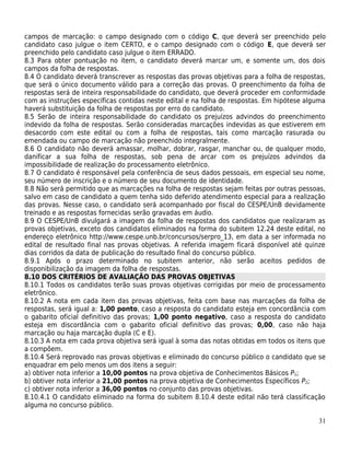 campos de marcação: o campo designado com o código C, que deverá ser preenchido pelo
candidato caso julgue o item CERTO, e o campo designado com o código E, que deverá ser
preenchido pelo candidato caso julgue o item ERRADO.
8.3 Para obter pontuação no item, o candidato deverá marcar um, e somente um, dos dois
campos da folha de respostas.
8.4 O candidato deverá transcrever as respostas das provas objetivas para a folha de respostas,
que será o único documento válido para a correção das provas. O preenchimento da folha de
respostas será de inteira responsabilidade do candidato, que deverá proceder em conformidade
com as instruções específicas contidas neste edital e na folha de respostas. Em hipótese alguma
haverá substituição da folha de respostas por erro do candidato.
8.5 Serão de inteira responsabilidade do candidato os prejuízos advindos do preenchimento
indevido da folha de respostas. Serão consideradas marcações indevidas as que estiverem em
desacordo com este edital ou com a folha de respostas, tais como marcação rasurada ou
emendada ou campo de marcação não preenchido integralmente.
8.6 O candidato não deverá amassar, molhar, dobrar, rasgar, manchar ou, de qualquer modo,
danificar a sua folha de respostas, sob pena de arcar com os prejuízos advindos da
impossibilidade de realização do processamento eletrônico.
8.7 O candidato é responsável pela conferência de seus dados pessoais, em especial seu nome,
seu número de inscrição e o número de seu documento de identidade.
8.8 Não será permitido que as marcações na folha de respostas sejam feitas por outras pessoas,
salvo em caso de candidato a quem tenha sido deferido atendimento especial para a realização
das provas. Nesse caso, o candidato será acompanhado por fiscal do CESPE/UnB devidamente
treinado e as respostas fornecidas serão gravadas em áudio.
8.9 O CESPE/UnB divulgará a imagem da folha de respostas dos candidatos que realizaram as
provas objetivas, exceto dos candidatos eliminados na forma do subitem 12.24 deste edital, no
endereço eletrônico http://www.cespe.unb.br/concursos/serpro_13, em data a ser informada no
edital de resultado final nas provas objetivas. A referida imagem ficará disponível até quinze
dias corridos da data de publicação do resultado final do concurso público.
8.9.1 Após o prazo determinado no subitem anterior, não serão aceitos pedidos de
disponibilização da imagem da folha de respostas.
8.10 DOS CRITÉRIOS DE AVALIAÇÃO DAS PROVAS OBJETIVAS
8.10.1 Todos os candidatos terão suas provas objetivas corrigidas por meio de processamento
eletrônico.
8.10.2 A nota em cada item das provas objetivas, feita com base nas marcações da folha de
respostas, será igual a: 1,00 ponto, caso a resposta do candidato esteja em concordância com
o gabarito oficial definitivo das provas; 1,00 ponto negativo, caso a resposta do candidato
esteja em discordância com o gabarito oficial definitivo das provas; 0,00, caso não haja
marcação ou haja marcação dupla (C e E).
8.10.3 A nota em cada prova objetiva será igual à soma das notas obtidas em todos os itens que
a compõem.
8.10.4 Será reprovado nas provas objetivas e eliminado do concurso público o candidato que se
enquadrar em pelo menos um dos itens a seguir:
a) obtiver nota inferior a 10,00 pontos na prova objetiva de Conhecimentos Básicos P1;
b) obtiver nota inferior a 21,00 pontos na prova objetiva de Conhecimentos Específicos P2;
c) obtiver nota inferior a 36,00 pontos no conjunto das provas objetivas.
8.10.4.1 O candidato eliminado na forma do subitem 8.10.4 deste edital não terá classificação
alguma no concurso público.

                                                                                            31
 