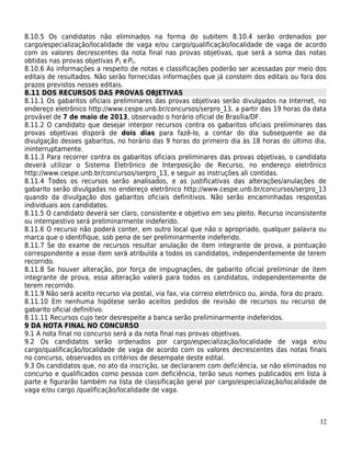 8.10.5 Os candidatos não eliminados na forma do subitem 8.10.4 serão ordenados por
cargo/especialização/localidade de vaga e/ou cargo/qualificação/localidade de vaga de acordo
com os valores decrescentes da nota final nas provas objetivas, que será a soma das notas
obtidas nas provas objetivas P1 e P2.
8.10.6 As informações a respeito de notas e classificações poderão ser acessadas por meio dos
editais de resultados. Não serão fornecidas informações que já constem dos editais ou fora dos
prazos previstos nesses editais.
8.11 DOS RECURSOS DAS PROVAS OBJETIVAS
8.11.1 Os gabaritos oficiais preliminares das provas objetivas serão divulgados na Internet, no
endereço eletrônico http://www.cespe.unb.br/concursos/serpro_13, a partir das 19 horas da data
provável de 7 de maio de 2013, observado o horário oficial de Brasília/DF.
8.11.2 O candidato que desejar interpor recursos contra os gabaritos oficiais preliminares das
provas objetivas disporá de dois dias para fazê-lo, a contar do dia subsequente ao da
divulgação desses gabaritos, no horário das 9 horas do primeiro dia às 18 horas do último dia,
ininterruptamente.
8.11.3 Para recorrer contra os gabaritos oficiais preliminares das provas objetivas, o candidato
deverá utilizar o Sistema Eletrônico de Interposição de Recurso, no endereço eletrônico
http://www.cespe.unb.br/concursos/serpro_13, e seguir as instruções ali contidas.
8.11.4 Todos os recursos serão analisados, e as justificativas das alterações/anulações de
gabarito serão divulgadas no endereço eletrônico http://www.cespe.unb.br/concursos/serpro_13
quando da divulgação dos gabaritos oficiais definitivos. Não serão encaminhadas respostas
individuais aos candidatos.
8.11.5 O candidato deverá ser claro, consistente e objetivo em seu pleito. Recurso inconsistente
ou intempestivo será preliminarmente indeferido.
8.11.6 O recurso não poderá conter, em outro local que não o apropriado, qualquer palavra ou
marca que o identifique, sob pena de ser preliminarmente indeferido.
8.11.7 Se do exame de recursos resultar anulação de item integrante de prova, a pontuação
correspondente a esse item será atribuída a todos os candidatos, independentemente de terem
recorrido.
8.11.8 Se houver alteração, por força de impugnações, de gabarito oficial preliminar de item
integrante de prova, essa alteração valerá para todos os candidatos, independentemente de
terem recorrido.
8.11.9 Não será aceito recurso via postal, via fax, via correio eletrônico ou, ainda, fora do prazo.
8.11.10 Em nenhuma hipótese serão aceitos pedidos de revisão de recursos ou recurso de
gabarito oficial definitivo.
8.11.11 Recursos cujo teor desrespeite a banca serão preliminarmente indeferidos.
9 DA NOTA FINAL NO CONCURSO
9.1 A nota final no concurso será a da nota final nas provas objetivas.
9.2 Os candidatos serão ordenados por cargo/especialização/localidade de vaga e/ou
cargo/qualificação/localidade de vaga de acordo com os valores decrescentes das notas finais
no concurso, observados os critérios de desempate deste edital.
9.3 Os candidatos que, no ato da inscrição, se declararem com deficiência, se não eliminados no
concurso e qualificados como pessoa com deficiência, terão seus nomes publicados em lista à
parte e figurarão também na lista de classificação geral por cargo/especialização/localidade de
vaga e/ou cargo /qualificação/localidade de vaga.



                                                                                                 32
 