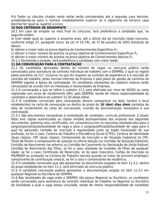 9.4 Todos os cálculos citados neste edital serão considerados até a segunda casa decimal,
arredondando-se para o número imediatamente superior se o algarismo da terceira casa
decimal for igual ou superior a cinco.
10 DOS CRITÉRIOS DE DESEMPATE
10.1 Em caso de empate na nota final no concurso, terá preferência o candidato que, na
seguinte ordem:
a) tiver idade igual ou superior a sessenta anos, até o último dia de inscrição neste concurso,
conforme artigo 27, parágrafo único, da Lei nº 10.741, de 1º de outubro de 2003 (Estatuto do
Idoso);
b) obtiver a maior nota na prova objetiva de Conhecimentos Específicos P2;
c) obtiver o maior número de acertos na prova objetiva de Conhecimentos Específicos P2;
d) obtiver o maior número de acertos na prova objetiva de Conhecimentos Básicos P1.
10.1.1 Persistindo o empate, terá preferência o candidato com maior idade.
11 DA CONVOCAÇÃO PARA A CONTRATAÇÃO
11.1 Os candidatos aprovados dentro do número de vagas no concurso público serão
convocados para assinatura de contrato individual de trabalho com o SERPRO, o qual se regerá
pelos preceitos da CLT, inclusive no que diz respeito ao contrato de experiência e à rescisão do
contrato de trabalho, pelas normas internas da Empresa e pelo plano de gestão de carreiras do
SERPRO vigente à época da contratação. Os candidatos constantes do cadastro reserva serão
convocados de acordo com os interesses e necessidades da Empresa.
11.2 A convocação a que se refere o subitem 11.1 será efetivada por meio de SEDEX ou carta
registrada com aviso de recebimento (AR), pelo SERPRO, sendo de inteira responsabilidade do
candidato a observância do subitem 12.30 deste edital.
11.3 O candidato convocado para contratação deverá comparecer na data, horário e local
estabelecidos na carta de convocação ou dentro do prazo de 10 (dez) dias úteis contados da
data de recebimento da carta de convocação, munido da documentação necessária à sua
contratação.
11.3.1 São documentos necessários à contratação do candidato: currículo profissional; 2 (duas)
fotos 3x4; cópias autenticadas ou cópias simples acompanhadas dos originais dos seguintes
documentos: diplomas e/ou certificados, em consonância com os requisitos estabelecidos para o
cargo/especialização/localidade de vaga e para o cargo/qualificação/localidade de vaga para o
qual foi aprovado; certidão de inscrição e regularidade junto ao órgão fiscalizador de sua
profissão, se for o caso; Carteira de Trabalho e Previdência Social (CTPS); Carteira de Identidade
(duas cópias); CPF (duas cópias); Comprovante de Inscrição e de Situação Cadastral no CPF;
Título de Eleitor e comprovante de votação na última eleição (ou Certidão de Quitação Eleitoral);
Certidão de Nascimento (se solteiro) ou Certidão de Casamento ou Declaração de União Estável;
Certidão de Nascimento dos filhos, se for o caso; atestado de invalidez de filhos de qualquer
idade, se for o caso; Certificado de Reservista, se do sexo masculino; Cartão de Inscrição no
PIS/PASEP ou anotação na Carteira de Trabalho (exceto quando se tratar de primeiro emprego);
comprovante de contribuição sindical, se for o caso e comprovante de residência.
11.4 O candidato convocado que não apresentar os documentos exigidos no item 11.3.1, dentro
do prazo estabelecido no item 11.3, será eliminado do concurso público.
11.5 O candidato convocado poderá apresentar a documentação exigida no item 11.3.1 em
qualquer Regional ou Escritório do SERPRO.
11.6 Nas localidades de vaga onde o SERPRO não possui Regional ou Escritório, os candidatos
serão convocados para assinatura do contrato individual de trabalho na Regional ou Escritório
da localidade a qual a vaga esteja vinculada, sendo de inteira responsabilidade do candidato

                                                                                               33
 