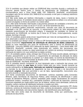 12.4 O candidato que desejar relatar ao CESPE/UnB fatos ocorridos durante a realização do
concurso deverá fazê-lo junto à Central de Atendimento do CESPE/UnB, postando
correspondência para a Caixa Postal 4488, CEP 70904-970, Brasília/DF, encaminhando
mensagem pelo fax de número (61) 3448-0110 ou enviando e-mail para o endereço eletrônico
sac@cespe.unb.br.
12.5 Não serão dadas por telefone informações a respeito de datas, locais e horários de
realização das provas. O candidato deverá observar rigorosamente os editais e os comunicados
a serem divulgados na forma do subitem 12.2 deste edital.
12.5.1 Não serão fornecidos informações e documentos pessoais de candidatos a terceiros, em
atenção ao disposto no artigo 31 da Lei nº 12.527, de 18 de novembro de 2011.
12.6 O candidato poderá protocolar requerimento, instruído com cópia do documento de
identidade e do CPF, relativo ao concurso. O requerimento poderá ser feito pessoalmente
mediante preenchimento de formulário próprio, à disposição do candidato na Central de
Atendimento do CESPE/UnB, no horário das 8 horas às 19 horas, ininterruptamente, exceto
sábado, domingo e feriado.
12.6.1 O candidato poderá ainda enviar requerimento por meio de correspondência, fax ou e-
mail, observado o subitem 12.4 deste edital.
12.7 O candidato que desejar corrigir o nome ou CPF fornecido durante o processo de inscrição
deverá encaminhar requerimento de solicitação de alteração de dados cadastrais, via
SEDEX ou carta registrada com aviso de recebimento, para a Central de Atendimento do
CESPE/UnB – Concurso SERPRO 2013 (alteração de dados cadastrais) – Caixa Postal 4488, CEP
70904-970, Brasília/DF, contendo cópia autenticada em cartório dos documentos que
contenham os dados corretos ou cópia autenticada em cartório da sentença homologatória de
retificação do registro civil, que contenham os dados corretos.
12.7.1 O candidato poderá, ainda, entregar das 8 horas às 19 horas (exceto sábado, domingo e
feriado), pessoalmente ou por terceiro, o requerimento de solicitação de alteração de dados
cadastrais, na forma estabelecida no subitem 12.7 deste edital, na Central de Atendimento do
CESPE/UnB, localizada na Universidade de Brasília (UnB) – Campus Universitário Darcy Ribeiro,
Sede do CESPE/UnB – Asa Norte, Brasília/DF.
12.8 O candidato deverá comparecer ao local designado para a realização das provas com
antecedência mínima de uma hora do horário fixado para seu início, munido somente de
caneta esferográfica de tinta preta, fabricada em material transparente, do comprovante
de inscrição ou do comprovante de pagamento da taxa de inscrição e do documento de
identidade original. Não será permitido o uso de lápis, lapiseira/grafite, marca-texto e/ou
borracha durante a realização das provas.
12.9 Serão considerados documentos de identidade: carteiras expedidas pelos Comandos
Militares, pelas Secretarias de Segurança Pública, pelos Institutos de Identificação e pelos
Corpos de Bombeiros Militares; carteiras expedidas pelos órgãos fiscalizadores de exercício
profissional (ordens, conselhos etc.); passaporte brasileiro; certificado de reservista; carteiras
funcionais expedidas por órgão público que, por lei federal, valham como identidade; carteira de
trabalho; carteira nacional de habilitação (somente o modelo com foto).
12.9.1 Não serão aceitos como documentos de identidade: certidões de nascimento, CPF, títulos
eleitorais, carteiras de motorista (modelo sem foto), carteiras de estudante, carteiras funcionais
sem valor de identidade, nem documentos ilegíveis, não identificáveis e/ou danificados.
12.9.2 Não será aceita cópia do documento de identidade, ainda que autenticada, nem
protocolo do documento.


                                                                                               35
 