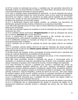 12.10 Por ocasião da realização das provas, o candidato que não apresentar documento de
identidade original, na forma definida no subitem 12.9 deste edital, não poderá fazer as provas
e será automaticamente eliminado do concurso público.
12.11 Caso o candidato esteja impossibilitado de apresentar, no dia de realização das provas,
documento de identidade original, por motivo de perda, roubo ou furto, deverá ser apresentado
documento que ateste o registro da ocorrência em órgão policial expedido há, no máximo,
noventa dias, ocasião em que será submetido à identificação especial, compreendendo coleta
de dados e de assinaturas em formulário próprio.
12.11.1 A identificação especial será exigida, também, ao candidato cujo documento de
identificação apresente dúvidas relativas à fisionomia ou à assinatura do portador.
12.12 Não serão aplicadas provas em local, data ou horário diferentes dos predeterminados em
edital ou em comunicado.
12.13 Não será admitido ingresso de candidato no local de realização das provas após o horário
fixado para seu início.
12.14 O candidato deverá permanecer obrigatoriamente no local de realização das provas
por, no mínimo, uma hora após o início das provas.
12.14.1 A inobservância do subitem anterior acarretará a não correção das provas e,
consequentemente, a eliminação do candidato do concurso público.
12.15 O CESPE/UnB manterá um marcador de tempo em cada sala de provas para fins de
acompanhamento pelos candidatos.
12.16 O candidato que se retirar do ambiente de provas não poderá retornar em hipótese
alguma.
12.17 O candidato somente poderá retirar-se do local de realização das provas levando o
caderno de provas no decurso dos últimos quinze minutos anteriores ao horário determinado
para o término das provas.
12.18 Não haverá, por qualquer motivo, prorrogação do tempo previsto para a aplicação das
provas em razão do afastamento de candidato da sala de provas.
12.19 Não haverá segunda chamada para a realização das provas. O não comparecimento a
estas implicará a eliminação automática do candidato.
12.20 Não serão permitidas, durante a realização das provas, a comunicação entre os
candidatos e a utilização de máquinas calculadoras e/ou similares, livros, anotações, réguas de
cálculo, impressos ou qualquer outro material de consulta, inclusive códigos e/ou legislação.
12.21 Será eliminado do concurso o candidato que, durante a realização das provas, for
surpreendido portando aparelhos eletrônicos, tais como: máquinas calculadoras, agendas
eletrônicas ou similares, telefones celulares, smartphones, tablets, iPod®, gravadores, pendrive,
mp3 player ou similar, qualquer receptor ou transmissor de dados e mensagens, bip, notebook,
palmtop, walkman®, máquina fotográfica, controle de alarme de carro etc., bem como relógio
de qualquer espécie, óculos escuros, protetor auricular ou quaisquer acessórios de chapelaria,
tais como chapéu, boné, gorro etc. e, ainda, lápis, lapiseira/grafite, marca-texto e/ou borracha.
12.21.1 O CESPE/UnB recomenda que o candidato não leve nenhum dos objetos citados no
subitem anterior no dia de realização das provas.
12.21.2 O CESPE/UnB não ficará responsável pela guarda de quaisquer dos objetos supracitados.
12.21.3 O CESPE/UnB não se responsabilizará por perdas ou extravios de objetos ou de
equipamentos eletrônicos ocorridos durante a realização das provas nem por danos neles
causados.



                                                                                              36
 
