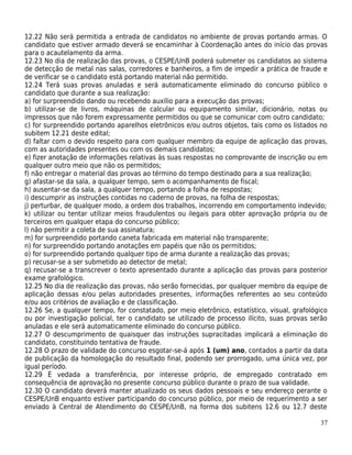 12.22 Não será permitida a entrada de candidatos no ambiente de provas portando armas. O
candidato que estiver armado deverá se encaminhar à Coordenação antes do início das provas
para o acautelamento da arma.
12.23 No dia de realização das provas, o CESPE/UnB poderá submeter os candidatos ao sistema
de detecção de metal nas salas, corredores e banheiros, a fim de impedir a prática de fraude e
de verificar se o candidato está portando material não permitido.
12.24 Terá suas provas anuladas e será automaticamente eliminado do concurso público o
candidato que durante a sua realização:
a) for surpreendido dando ou recebendo auxílio para a execução das provas;
b) utilizar-se de livros, máquinas de calcular ou equipamento similar, dicionário, notas ou
impressos que não forem expressamente permitidos ou que se comunicar com outro candidato;
c) for surpreendido portando aparelhos eletrônicos e/ou outros objetos, tais como os listados no
subitem 12.21 deste edital;
d) faltar com o devido respeito para com qualquer membro da equipe de aplicação das provas,
com as autoridades presentes ou com os demais candidatos;
e) fizer anotação de informações relativas às suas respostas no comprovante de inscrição ou em
qualquer outro meio que não os permitidos;
f) não entregar o material das provas ao término do tempo destinado para a sua realização;
g) afastar-se da sala, a qualquer tempo, sem o acompanhamento de fiscal;
h) ausentar-se da sala, a qualquer tempo, portando a folha de respostas;
i) descumprir as instruções contidas no caderno de provas, na folha de respostas;
j) perturbar, de qualquer modo, a ordem dos trabalhos, incorrendo em comportamento indevido;
k) utilizar ou tentar utilizar meios fraudulentos ou ilegais para obter aprovação própria ou de
terceiros em qualquer etapa do concurso público;
l) não permitir a coleta de sua assinatura;
m) for surpreendido portando caneta fabricada em material não transparente;
n) for surpreendido portando anotações em papéis que não os permitidos;
o) for surpreendido portando qualquer tipo de arma durante a realização das provas;
p) recusar-se a ser submetido ao detector de metal;
q) recusar-se a transcrever o texto apresentado durante a aplicação das provas para posterior
exame grafológico.
12.25 No dia de realização das provas, não serão fornecidas, por qualquer membro da equipe de
aplicação dessas e/ou pelas autoridades presentes, informações referentes ao seu conteúdo
e/ou aos critérios de avaliação e de classificação.
12.26 Se, a qualquer tempo, for constatado, por meio eletrônico, estatístico, visual, grafológico
ou por investigação policial, ter o candidato se utilizado de processo ilícito, suas provas serão
anuladas e ele será automaticamente eliminado do concurso público.
12.27 O descumprimento de quaisquer das instruções supracitadas implicará a eliminação do
candidato, constituindo tentativa de fraude.
12.28 O prazo de validade do concurso esgotar-se-á após 1 (um) ano, contados a partir da data
de publicação da homologação do resultado final, podendo ser prorrogado, uma única vez, por
igual período.
12.29 É vedada a transferência, por interesse próprio, de empregado contratado em
consequência de aprovação no presente concurso público durante o prazo de sua validade.
12.30 O candidato deverá manter atualizado os seus dados pessoais e seu endereço perante o
CESPE/UnB enquanto estiver participando do concurso público, por meio de requerimento a ser
enviado à Central de Atendimento do CESPE/UnB, na forma dos subitens 12.6 ou 12.7 deste

                                                                                              37
 