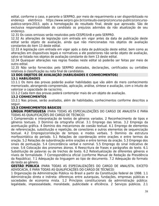edital, conforme o caso, e perante o SERPRO, por meio de requerimento a ser disponibilizado no
endereço eletrônico https://www.serpro.gov.br/conteudo-oserpro/concurso-publico/concurso-
publico-serpro-2013, após a homologação do resultado final, desde que aprovado. São de
exclusiva responsabilidade do candidato os prejuízos advindos da não atualização de seu
endereço.
12.31 Os casos omissos serão resolvidos pelo CESPE/UnB e pelo SERPRO.
12.32 As alterações de legislação com entrada em vigor antes da data de publicação deste
edital serão objeto de avaliação, ainda que não mencionadas nos objetos de avaliação
constantes do item 13 deste edital.
12.33 A legislação com entrada em vigor após a data de publicação deste edital, bem como as
alterações em dispositivos legais e normativos a ele posteriores não serão objeto de avaliação,
salvo se listada nos objetos de avaliação constante do item 13 deste edital.
12.34 Quaisquer alterações nas regras fixadas neste edital só poderão ser feitas por meio de
outro edital.
12.35 Não serão fornecidos pelo SERPRO atestados, declarações, certificados ou certidões
relativos à classificação ou nota final de candidatos.
13 DOS OBJETOS DE AVALIAÇÃO (HABILIDADES E CONHECIMENTOS)
13.1 HABILIDADES
13.1.1 Os itens das provas poderão avaliar habilidades que vão além do mero conhecimento
memorizado, abrangendo compreensão, aplicação, análise, síntese e avaliação, com o intuito de
valorizar a capacidade de raciocínio.
13.1.2 Cada item das provas poderá contemplar mais de um objeto de avaliação.
13.2 CONHECIMENTOS
13.2.1 Nas provas, serão avaliados, além de habilidades, conhecimentos conforme descritos a
seguir.
13.3 CONHECIMENTOS BÁSICOS
LÍNGUA PORTUGUESA (PARA TODAS AS ESPECIALIZAÇÕES DO CARGO DE ANALISTA E PARA
TODAS AS QUALIFICAÇÕES DO CARGO DE TÉCNICO)
1 Compreensão e interpretação de textos de gêneros variados. 2 Reconhecimento de tipos e
gêneros textuais. 3 Domínio da ortografia oficial. 3.1 Emprego das letras. 3.2 Emprego da
acentuação gráfica. 4 Domínio dos mecanismos de coesão textual. 4.1 Emprego de elementos
de referenciação, substituição e repetição, de conectores e outros elementos de sequenciação
textual. 4.2 Emprego/correlação de tempos e modos verbais. 5 Domínio da estrutura
morfossintática do período. 5.1 Relações de coordenação entre orações e entre termos da
oração. 5.2 Relações de subordinação entre orações e entre termos da oração. 5.3 Emprego dos
sinais de pontuação. 5.4 Concordância verbal e nominal. 5.5 Emprego do sinal indicativo de
crase. 5.6 Colocação dos pronomes átonos. 6 Reescritura de frases e parágrafos do texto. 6.1
Substituição de palavras ou de trechos de texto. 6.2 Retextualização de diferentes gêneros e
níveis de formalidade. 7 Correspondência oficial (conforme Manual de Redação da Presidência
da República). 7.1 Adequação da linguagem ao tipo de documento. 7.2 Adequação do formato
do texto ao gênero.
GESTÃO PÚBLICA (PARA TODAS AS ESPECIALIZAÇÕES DO CARGO DE ANALISTA, EXCETO
ADVOCACIA, E PARA TODAS AS QUALIFICAÇÕES DO CARGO DE TÉCNICO)
1 Organização da Administração Pública no Brasil a partir da Constituição federal de 1998. 1.1
Administração direta e indireta: diferenças entre autarquias, fundações, empresas públicas e
sociedades de economia mista. 1.2 Princípios constitucionais da administração pública:
legalidade, impessoalidade, moralidade, publicidade e eficiência. 2 Serviços públicos. 2.1

                                                                                            38
 