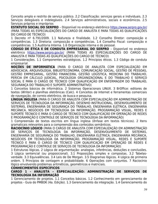 Conceito amplo e restrito de serviço público. 2.2 Classificação: serviços gerais e individuais. 2.3
Serviços delegáveis e indelegáveis. 2.4 Serviços administrativos, sociais e econômicos. 2.5
Serviços próprios e impróprios
ESTATUTO SOCIAL DO SERPRO – Disponível no endereço eletrônico https://www.serpro.gov.br/
(PARA TODAS AS ESPECIALIZAÇÕES DO CARGO DE ANALISTA E PARA TODAS AS QUALIFICAÇÕES
DO CARGO DE TÉCNICO)
1 Decreto nº 6.791/2009. 1.1 Natureza e finalidade. 1.2 Conselho Diretor: composição e
competências. 1.3 Diretoria: composição e competências. 1.4 Conselho Fiscal: composição e
competências. 1.5 Auditoria Interna. 1.6 Organização interna e do pessoal.
CÓDIGO DE ÉTICA E DE CONDUTA EMPRESARIAL DO SERPRO – Disponível no endereço
eletrônico https://www.serpro.gov.br/ (PARA TODAS AS ESPECIALIZAÇÕES DO CARGO DE
ANALISTA E PARA TODAS AS QUALIFICAÇÕES DO CARGO DE TÉCNICO)
1 Considerações. 1.1 Componentes estratégicos. 1.2 Princípios éticos. 1.3 Código de conduta
empresarial.
NOÇÕES DE INFORMÁTICA (PARA O CARGO DE ANALISTA COM ESPECIALIZAÇÃO EM
ADVOCACIA, ARQUIVOLOGIA, BIBLIOTECONOMIA, COMUNICAÇÃO SOCIAL, GESTÃO DE PESSOAS,
GESTÃO EMPRESARIAL, GESTÃO FINANCEIRA, GESTÃO LOGÍSTICA, MEDICINA DO TRABALHO,
PERÍCIA EM CÁLCULO JUDICIAL, PSICOLOGIA ORGANIZACIONAL E DO TRABALHO E SERVIÇO
SOCIAL E PARA O CARGO DE TÉCNICO COM QUALIFICAÇÃO EM ENFERMAGEM DO TRABALHO,
SEGURANÇA DO TRABALHO E SUPORTE ADMINISTRATIVO)
1 Conceitos básicos de informática. 2 Sistemas Operacionais LINUX. 3 BrOffice: editores de
textos (Writer) e planilhas eletrônicas (Calc). 4 Conceitos de Internet e ferramentas comerciais
de navegação, de correio eletrônico, de busca e pesquisa.
LÍNGUA INGLESA (PARA O CARGO DE ANALISTA COM ESPECIALIZAÇÃO EM ADMINISTRAÇÃO DE
SERVIÇOS DE TECNOLOGIA DA INFORMAÇÃO, DESENHO INSTRUCIONAL, DESENVOLVIMENTO DE
SISTEMAS, ENGENHARIA DE SEGURANÇA DO TRABALHO, ENGENHARIA ELÉTRICA, ENGENHARIA
MECÂNICA, NEGÓCIOS EM TECNOLOGIA DA INFORMAÇÃO, PROGRAMAÇÃO VISUAL, REDES E
SUPORTE TÉCNICO E PARA O CARGO DE TÉCNICO COM QUALIFICAÇÃO EM OPERAÇÃO DE REDES
E PROGRAMAÇÃO E CONTROLE DE SERVIÇOS DE TECNOLOGIA DA INFORMAÇÃO)
1 Compreensão de textos escritos em língua inglesa (ênfase em textos técnicos). 2 Itens
gramaticais relevantes para a compreensão dos conteúdos semânticos.
RACIOCÍNIO LÓGICO (PARA O CARGO DE ANALISTA COM ESPECIALIZAÇÃO EM ADMINISTRAÇÃO
DE SERVIÇOS DE TECNOLOGIA DA INFORMAÇÃO, DESENVOLVIMENTO DE SISTEMAS,
ENGENHARIA DE SEGURANÇA DO TRABALHO, ENGENHARIA ELÉTRICA, ENGENHARIA MECÂNICA,
NEGÓCIOS EM TECNOLOGIA DA INFORMAÇÃO, PROGRAMAÇÃO VISUAL, REDES E SUPORTE
TÉCNICO E PARA O CARGO DE TÉCNICO COM QUALIFICAÇÃO EM OPERAÇÃO DE REDES E
PROGRAMAÇÃO E CONTROLE DE SERVIÇOS DE TECNOLOGIA DA INFORMAÇÃO)
1 Estruturas lógicas. 2 Lógica de argumentação: analogias, inferências, deduções e conclusões.
3 Lógica sentencial (ou proposicional). 3.1 Proposições simples e compostas. 3.2 Tabelas-
verdade. 3.3 Equivalências. 3.4 Leis de De Morgan. 3.5 Diagramas lógicos. 4 Lógica de primeira
ordem. 5 Princípios de contagem e probabilidade. 6 Operações com conjuntos. 7 Raciocínio
lógico envolvendo problemas aritméticos, geométricos e matriciais.
CONHECIMENTOS ESPECÍFICOS
CARGO 1 - ANALISTA – ESPECIALIZAÇÃO: ADMINISTRAÇÃO DE SERVIÇOS DE
TECNOLOGIA DA INFORMAÇÃO
1 Gerenciamento de projetos. 1.1 Conceitos básicos. 1.2 Conhecimento em gerenciamento de
projetos - Guia do PMBOK (4a. Edição). 1.3 Gerenciamento da integração. 1.4 Gerenciamento do

                                                                                                39
 