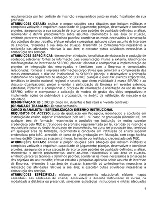 regulamentada por lei, certidão de inscrição e regularidade junto ao órgão fiscalizador de sua
profissão.
ATRIBUIÇÕES GERAIS: analisar e propor soluções para situações que incluam múltiplas e
complexas variáveis e requeiram capacidade de julgamento; planejar, desenvolver e coordenar
projetos, assegurando a sua execução de acordo com padrões de qualidade definidos; analisar,
recomendar e definir procedimentos sobre assuntos relacionados à sua área de atuação,
emitindo pareceres técnicos e definindo padrões; coordenar os meios necessários à consecução
dos objetivos do seu trabalho; efetuar estudos e pesquisas aplicados sobre assunto de interesse
da Empresa, referentes à sua área de atuação; transmitir os conhecimentos necessários à
realização das atividades relativas à sua área; e executar outras atividades necessárias à
consecução dos serviços.
ATRIBUIÇÕES ESPECÍFICAS: desenvolver atividades jornalísticas de elaboração e produção de
conteúdo; selecionar fontes de informação para comunicação interna e externa, identificando
matérias/pautas de interesse do SERPRO; planejar, elaborar e acompanhar a implementação de
projetos de integração dos empregados e familiares com a Empresa e comunidades
relacionadas; fornecer à imprensa informações corporativas que permitam a compreensão das
metas empresariais e discurso institucional do SERPRO; planejar e desenvolver a promoção
institucional nos segmentos de atuação do SERPRO; planejar e executar eventos corporativos,
temáticos de âmbito nacional, regional e setorial, que deem visibilidade à marca SERPRO e ao
discurso organizacional; propor e validar a participação da Empresa em eventos externos;
estruturar, implantar e acompanhar o processo de valorização e orientação do uso da marca
SERPRO; definir e acompanhar a aplicação do modelo de gestão dos sítios corporativos; e
implementar ações de publicidade e propaganda, no âmbito da instituição, do mercado e da
sociedade.
REMUNERAÇÃO: R$ 5.203,90 (cinco mil, duzentos e três reais e noventa centavos).
JORNADA DE TRABALHO: 40 horas semanais.
CARGO 6: ANALISTA – ESPECIALIZAÇÃO: DESENHO INSTRUCIONAL
REQUISITOS DE ACESSO: curso de graduação em Pedagogia, reconhecido e concluído em
instituição de ensino superior credenciada pelo MEC; ou curso de graduação (licenciatura) em
qualquer área de formação, reconhecido e concluído em instituição de ensino superior
credenciada pelo MEC e, tratando-se de profissão regulamentada por lei, certidão de inscrição e
regularidade junto ao órgão fiscalizador de sua profissão; ou curso de graduação (bacharelado)
em qualquer área de formação, reconhecido e concluído em instituição de ensino superior
credenciada pelo MEC, acrescido de curso de pós-graduação em Educação, com carga horária
mínima de 360 (trezentas e sessenta) horas, fornecido por instituição credenciada pelo MEC.
ATRIBUIÇÕES GERAIS: analisar e propor soluções para situações que incluam múltiplas e
complexas variáveis e requeiram capacidade de julgamento; planejar, desenvolver e coordenar
projetos, assegurando a sua execução de acordo com padrões de qualidade definidos; analisar,
recomendar e definir procedimentos sobre assuntos relacionados a sua área de atuação,
emitindo pareceres técnicos e definindo padrões; coordenar os meios necessários à consecução
dos objetivos do seu trabalho; efetuar estudos e pesquisas aplicados sobre assunto de interesse
da Empresa, referentes à sua área de atuação; transmitir os conhecimentos necessários à
realização das atividades relativas à sua área; e executar outras atividades necessárias à
consecução dos serviços.
ATRIBUIÇÕES ESPECÍFICAS: elaborar o planejamento educacional; elaborar mapas
conceituais dos conteúdos de ensino; desenvolver o desenho instrucional de cursos na
modalidade a distância ou presencial; selecionar estratégias instrucionais e mídias adequadas

                                                                                             4
 