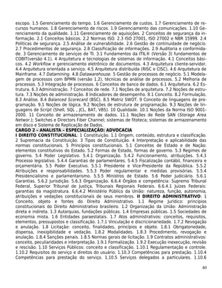 escopo. 1.5 Gerenciamento do tempo. 1.6 Gerenciamento de custos. 1.7 Gerenciamento de re-
cursos humanos. 1.8 Gerenciamento de riscos. 1.9 Gerenciamento das comunicações. 1.10 Ge-
renciamento da qualidade. 1.11 Gerenciamento de aquisições. 2 Conceitos de segurança da in-
formação. 2.1 Conceitos básicos. 2.2 Normas ISO. 2.3 ISO 27001, ISO 27002 e NBR 15999. 2.4
Políticas de segurança. 2.5 Análise de vulnerabilidade. 2.6 Gestão de continuidade de negócio.
2.7 Procedimentos de segurança. 2.8 Classificação de informações. 2.9 Auditoria e conformida-
de. 3 Gerenciamento de serviços de TI. 3.1 Fundamentos da ITIL® (Versão 3) fundamentos de
COBIT(versão 4.1). 4 Arquitetura e tecnologias de sistemas de informação. 4.1 Conceitos bási-
cos. 4.2 Workflow e gerenciamento eletrônico de documentos. 4.3 Arquitetura cliente-servidor.
4.4 Arquitetura orientada a serviço. 4.5 Arquitetura distribuída (RISC e CISC). 4.6 Arquitetura de
Mainframe. 4.7 Datamining. 4.8 Datawarehouse. 5 Gestão de processos de negócio. 5.1 Modela-
gem de processos com BPMN (versão 1.2), técnicas de análise de processos. 5.2 Melhoria de
processos. 5.3 Integração de processos. 6 Conceitos de banco de dados. 6.1 Arquitetura. 6.2 Es-
trutura. 6.3 Administração. 7 Conceitos de rede. 7.1 Noções de arquitetura. 7.2 Noções de estru-
tura. 7.3 Noções de administração. 8 Indicadores de desempenho. 8.1 Conceito. 8.2 Formulação.
8.3 Análise. 8.4 Balanced Scorecard (BSC). 8.5 Matriz SWOT. 9 Conceito de linguagens de pro-
gramação. 9.1 Noções de lógica. 9.2 Noções de estrutura de programação. 9.3 Noções de lin-
guagens de Script (Shell, SQL , JCL, BAT, VBS). 10 Qualidade. 10.1 Noções da Norma ISO 9001-
2000. 11 Conceito de armazenamento de dados. 11.1 Noções de Rede SAN (Storage Area
Networ.); Switches e Directors Fiber Channel; sistemas de fitoteca; sistemas de armazenamento
em disco e Sistema de Replicação de Dados.
CARGO 2 – ANALISTA – ESPECIALIZAÇÃO: ADVOCACIA
I DIREITO CONSTITUCIONAL: 1 Constituição. 1.1 Origem, conteúdo, estrutura e classificação.
2 Supremacia da Constituição. 3 Tipos de Constituição. 4 Interpretação e aplicabilidade das
normas constitucionais. 5 Princípios constitucionais. 5.1 Conceitos de Estado e de Nação:
elementos constitutivos do Estado. 5.2 Formas de Estado, formas de governo. 5.3 Regimes de
governo. 5.4 Poder Legislativo. 5.4.1 Organização. 5.4.2 Funcionamento, atribuições. 5.4.3
Processo legislativo. 5.4.4 Garantias de parlamentares. 5.4.5 Fiscalização contábil, financeira e
orçamentária. 5.5 Poder Executivo. 5.5.1 Presidente e Vice-Presidente da República. 5.5.2
Atribuições e responsabilidades. 5.5.3 Poder regulamentar e medidas provisórias. 5.5.4
Presidencialismo e parlamentarismo. 5.5.5 Ministros de Estado. 5.6 Poder Judiciário. 5.6.1
Garantias. 5.6.2 Jurisdição. 5.6.3 Organização. 6.6.4 Órgãos e competência: Supremo Tribunal
Federal, Superior Tribunal de Justiça, Tribunais Regionais Federais. 6.6.4.1 Juízes Federais:
garantias da magistratura. 6.6.4.2 Ministério Público da União: natureza, função, autonomia,
atribuições e vedações constitucionais de seus membros. II DIREITO ADMINISTRATIVO: 1
Conceito, objeto e fontes do Direito Administrativo. 1.1 Regime Jurídico: princípios
constitucionais do Direito Administrativo brasileiro. 1.2 Organização da União: Administração
direta e indireta. 1.3 Autarquias, fundações públicas. 1.4 Empresas públicas. 1.5 Sociedades de
economia mista. 1.6 Entidades paraestatais. 1.7 Atos administrativos: conceitos, requisitos,
elementos, pressupostos e classificação. 1.7.1 Vinculação e discricionariedade. 1.7.2 Revogação
e anulação. 1.8 Licitação: conceito, finalidades, princípios e objeto. 1.8.1 Obrigatoriedade,
dispensa, inexigibilidade e vedação. 1.8.2 Modalidades. 1.8.3 Procedimento, revogação e
anulação. 1.8.4 Sanções penais. 1.8.5 Normas gerais de licitação. 1.9 Contratos administrativos:
conceito, peculiaridades e interpretação. 1.9.1 Formalização. 1.9.2 Execução inexecução, revisão
e rescisão. 1.10 Serviços Públicos: conceito e classificação. 1.10.1 Regulamentação e controle.
1.10.2 Requisitos do serviço e direitos do usuário. 1.10.3 Competências para prestação. 1.10.4
Competências para prestação do serviço. 1.10.5 Serviços delegados a particulares. 1.10.6

                                                                                               40
 