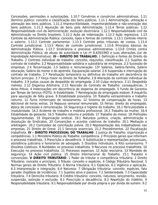 Concessões, permissões e autorizações. 1.10.7 Convênios e consórcios administrativos. 1.11
Domínio público: conceito e classificação dos bens públicos. 1.11.1 Administração, utilização e
alienação dos bens públicos. 1.11.2 Imprescritibilidade, impenhorabilidade e não-oneração dos
bens públicos. 1.11.3 Aquisição de bens pela Administração. 1.11.4 Terras públicas. 1.12
Responsabilidade civil da Administração: evolução doutrinária. 1.12.1 Responsabilidade civil da
Administração no Direito brasileiro. 1.12.2 Ação de indenização. 1.12.3 Ação regressiva. 1.13
Controle da Administração Pública: conceito, tipos e formas de controle. 1.13.1 Controle interno
e externo. 1.13.2 Controle parlamentar. 1.13.3 Controle pelos tribunais de contas. 1.13.4
Controle jurisdicional. 1.13.5 Meios de controle jurisdicional. 1.13.6 Princípios básicos da
Administração Pública. 1.13.7 Sindicância e processo administrativo. 1.13.8 Crimes contra
Administração Pública, de abuso de autoridade e Lei nº 8.429/1992 e suas alterações (Lei de
Improbidade Administrativa). III - DIREITO DO TRABALHO: 1 Definição e fontes do Direito do
Trabalho. 2 Contrato individual de trabalho: conceito, requisitos, classificação. 2.1 Sujeitos do
contrato de trabalho. 2.2 Responsabilidade solidária e subsidiária de empresas. 2.3 Sucessão de
empresas. 2.4 Terceirização. 2.5 Salário e remuneração: 13º Salários, Salário-família, Salário
educação, Salário do menor e do aprendiz, Equiparação salarial. 2.6 Suspensão e interrupção do
contrato de trabalho. 2.7 Paralisação temporária ou definitiva do trabalho em decorrência do
factum principis. 2.7 Força maior no Direito do Trabalho. 2.8 Alteração do contrato individual de
trabalho. 2.9 Justas causas de despedida do empregado. 2.10 Culpa recíproca. 2.11 Despedida
indireta. 2.12 Dispensa Arbitrária. 2.13 Rescisão do Contrato de Trabalho: consequências. 3
Aviso Prévio. 4 Indenizações em decorrência de dispensa do empregado. 5 Fundo de Garantia
por Tempo de Serviço (FGTS). 6 Estabilidade. 7 Reintegração do empregado estável. 8 Inquérito
para apuração de falta grave. 9 Estabilidade provisória. 10 Trabalho extraordinário e trabalho
noturno. 11 Turno ininterrupto de revezamento. 12 Sistema de compensação de horas. 13
Adicional de horas extras. 14 Repouso semanal remunerado. 15 Férias: direito do empregado,
época de concessão e remuneração. 16 Segurança e higiene do trabalho. 16.1 Periculosidade e
insalubridade. 16.2 Acidente de trabalho e moléstia profissional. 16.3 Trabalho da mulher. 16.4
Estabilidade da gestante. 16.5 Trabalho noturno e proibido. 17 Trabalho do menor. 18 Profissões
regulamentadas. 19 Organização sindical. 19.1 Natureza jurídica, criação, administração e
dissolução de Sindicatos. 20 Convenções e acordos coletivos de trabalho. 20.1 Mediação e
arbitragem. 20.2 Comissões de conciliação prévia. 20.3 Representação dos trabalhadores nas
empresas. 21 Direito de Greve. 21.1 Serviços essenciais. 21.2 Procedimentos. 22 Fiscalização
trabalhista. IV - DIREITO PROCESSUAL DO TRABALHO: 1 Justiça do Trabalho: organização e
competências. 1.1 Ministério Público do Trabalho: competência. 2 Princípios gerais que informam
o processo trabalhista. 3 Prescrição e decadência. 4 Substituição e representações processuais,
assistência judiciária e honorários de advogado. 5 Dissídios individuais. 6 Rito sumaríssimo. 7
Dissídios Coletivos. 8 Nulidades no processo trabalhista. 9 Recursos no processo trabalhista. 10
Execução no processo trabalhista. 11 Processos especiais. 12 Ação rescisória. 13 Mandado de
segurança. 14 Ação civil pública. 15 Direito Internacional do Trabalho. 15.1 Tratados e
convenções. V DIREITO TRIBUTÁRIO: 1 Poder de tributar e competência tributária. 2 Direito
Tributário: conceito e princípios. 3 Tributo: conceito e espécies. 4 Código Tributário Nacional. 5
Normas gerais de Direito Tributário. 6 Norma tributária. 6.1 Espécies. 6.2 Vigência e aplicação.
6.3 Interpretação e integração. 6.4 Natureza. 7 Obrigação tributária: conceito, espécies, fato
gerador (hipótese de incidência). 7.1 Sujeitos ativo e passivo. 7.2 Solidariedade. 7.3 Capacidade
tributária. 7.4 Domicílio tributário. 8 Crédito tributário: conceito, natureza, lançamento, revisão,
suspensão, extinção e exclusão. 8.1 Prescrição e decadência. 8.2 Repetição do indébito. 9
Responsabilidade tributária. 9.1 Responsabilidade por dívida própria e por dívida de outrem. 9.2

                                                                                                 41
 