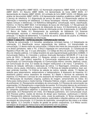 Referência bibliográfica (ABNT 6023). 4.3 Numeração progressiva (ABNT 6024). 4.4 Sumários
(ABNT 6027). 4.5 Resumo (ABNT 6028). 4.6 Apresentação de livros (ABNT 6029). 4.7
Apresentação de citações (ABNT 10520). 4.8 Lombada de livro (ABNT 12225). 4.9 Método para
análise de documentos (ABNT 12676). 4.10 Apresentação trabalhos acadêmicos (ABNT 14724).
5 Serviço de referência. 5.1 Organização de serviço de alerta. 5.2 Disseminação seletiva da
informação e marketing em bibliotecas. 5.3 Novas tecnologias: internet, intranet e bibliotecas
digitais (virtuais e eletrônicas). 5.4 Referência bibliográfica: conceituação, teoria, classificação,
histórico. 5.5 Norma ABNT 6023. 5.6 Estratégias de busca de informação. 5.7 Recuperação de
Informação. 5.8 Planejamento e etapas de elaboração da busca. 5.9 Atendimento ao usuário.
5.10 Uso e acesso a bases de dados e fontes de informação on-line. 6 Automação. 6.1 US MARC.
6.2 Banco de Dados. 6.3 Planejamento da automação de bibliotecas. 6.4 Sistemas
informatizados nacionais e internacionais. 6.5 Informática para bibliotecas. 7 Controle e
produção. 7.1 Noções de bibliometria. 7.2 Controle do acervo. 8 Estudo de usuário. 8.1 Métodos
e abordagens. 8.2 Necessidades de Informação.
CARGO 5 ANALISTA – ESPECIALIZAÇÃO: COMUNICAÇÃO SOCIAL
1 Teorias da comunicação. 1.1 Conceitos, paradigmas, principais teorias. 1.2 Globalização da
informação. 1.3 Massificação versus segmentação dos públicos. 1.4 Interatividade na
comunicação. 1.5 Novos meios de comunicação. 2 História dos meios de comunicação no mundo
e no Brasil (jornalismo, rádio e TV). 3 Ética e legislação em comunicação. 3.1 Constituição da
República (Título VIII, cap. V e suas alterações). 3.2 Código de ética do jornalista. 3.2 Código de
ética do relações públicas. 3.3 Código brasileiro de auto-regulamentação publicitária (CONAR). 4
Comunicação Pública. 4.1 Conceitos e práticas (Instrução Normativa SECOM-PR nº 5 de 6 de
junho de 2011). 5 Opinião pública. 5.1 Pesquisa, estudo e análise em busca de canais de
interação com cada público específico. 6 Comunicação organizacional. 6.1 Composto da
comunicação. 6.2 Comunicação integrada. 6.3 Comunicação interna: conceito, objetivos, canais.
6.4 Comunicação de crise. 6.5 Gestão da imagem institucional e de marca. 7 Jornalismo. 7.1
Gêneros de redação: definição e elaboração da notícia. 7.2 Reportagem, entrevista, editorial,
crônica, coluna, pauta, informativo, comunicado. 7.3 Técnicas de redação jornalística: lead, sub-
lead, pirâmide invertida. 7.4 Critérios de seleção de notícia: redação, edição. 7.5 Noções de
redação para telejornalismo, webjornalismo e radiojornalismo. 8 Assessoria de Imprensa. 8.1
Assessoria pública versus assessoria de empresa. 8.2 Objeto e técnicas de assessoria de
imprensa. 8.3 Produtos e serviços de uma assessoria de imprensa (release, exclusiva, coletiva).
8.4 Mensuração de resultados (clipping, auditoria de imagem, sensoriamento de mídia). 8.5
Porta-vozes institucionais e media training. 9 Relações Públicas: origem, conceitos, teorias, papel
do profissional. 9.1 Planejamento estratégico de comunicação. 9.2 Processo de comunicação nas
organizações. 9.3 Planejamento e organização de eventos. 9.4 Conceitos básicos de cerimonial e
protocolo. 10 Publicidade e Propaganda: fundamentos, conceitos e finalidade. 10.1 Planejamento
de campanha publicitária (objetivos e processo de criação). 10.2 Estrutura de agências de
publicidade. 10.3 Planejamento em mídia. 10.4 Redação publicitária. 10.5 Comunicação visual.
10.6 Processo gráfico: noções de técnicas de design para impressos, audiovisuais e internet.
10.7 Planejamento editorial: ilustrações, cores, visual da publicação. 11 Temas emergentes de
comunicação. 11.1 Relacionamento do jornalismo, publicidade e relações públicas com as novas
tecnologias de comunicação. 11.2 Conceito de hipermídia, convergências dos meios e as mídias
web digitais. 11.3 Conceito e noções de gestão de portais corporativos. 11.4 Mídias sociais:
estratégias de divulgação institucional e relacionamento com os públicos.
CARGO 6 ANALISTA – ESPECIALIZAÇÃO: DESENHO INSTRUCIONAL


                                                                                                  44
 