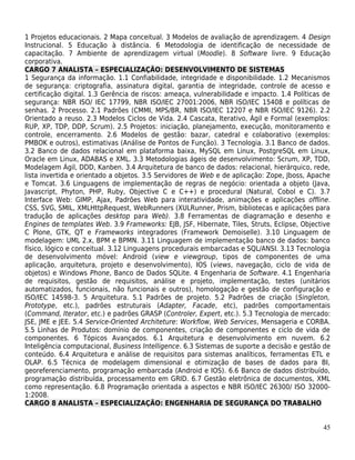 1 Projetos educacionais. 2 Mapa conceitual. 3 Modelos de avaliação de aprendizagem. 4 Design
Instrucional. 5 Educação à distância. 6 Metodologia de identificação de necessidade de
capacitação. 7 Ambiente de aprendizagem virtual (Moodle). 8 Software livre. 9 Educação
corporativa.
CARGO 7 ANALISTA – ESPECIALIZAÇÃO: DESENVOLVIMENTO DE SISTEMAS
1 Segurança da informação. 1.1 Confiabilidade, integridade e disponibilidade. 1.2 Mecanismos
de segurança: criptografia, assinatura digital, garantia de integridade, controle de acesso e
certificação digital. 1.3 Gerência de riscos: ameaça, vulnerabilidade e impacto. 1.4 Políticas de
segurança: NBR ISO/ IEC 17799, NBR ISO/IEC 27001:2006, NBR ISO/IEC 15408 e políticas de
senhas. 2 Processo. 2.1 Padrões (CMMI, MPS/BR, NBR ISO/IEC 12207 e NBR ISO/IEC 9126). 2.2
Orientado a reuso. 2.3 Modelos Ciclos de Vida. 2.4 Cascata, Iterativo, Ágil e Formal (exemplos:
RUP, XP, TDP, DDP, Scrum). 2.5 Projetos: iniciação, planejamento, execução, monitoramento e
controle, encerramento. 2.6 Modelos de gestão: bazar, catedral e colaborativo (exemplos:
PMBOK e outros), estimativas (Análise de Pontos de Função). 3 Tecnologia. 3.1 Banco de dados.
3.2 Banco de dados relacional em plataforma baixa, MySQL em Linux, PostgreSQL em Linux,
Oracle em Linux, ADABAS e XML. 3.3 Metodologias ágeis de desenvolvimento: Scrum, XP, TDD,
Modelagem Ágil, DDD, Kanben. 3.4 Arquitetura de banco de dados: relacional, hierárquico, rede,
lista invertida e orientado a objetos. 3.5 Servidores de Web e de aplicação: Zope, Jboss, Apache
e Tomcat. 3.6 Linguagens de implementação de regras de negócio: orientada a objeto (Java,
Javascript, Phyton, PHP, Ruby, Objective C e C++) e procedural (Natural, Cobol e C). 3.7
Interface Web: GIMP, Ajax, Padrões Web para interatividade, animações e aplicações offline.
CSS, SVG, SMIL, XMLHttpRequest, WebRunners (XULRunner, Prism, bibliotecas e aplicações para
tradução de aplicações desktop para Web). 3.8 Ferramentas de diagramação e desenho e
Engines de templates Web. 3.9 Frameworks: EJB, JSF, Hibernate, Tiles, Struts, Eclipse, Objective
C Plone, GTK, QT e Frameworks integradores (Framework Demoiselle). 3.10 Linguagem de
modelagem: UML 2.x, BPM e BPMN. 3.11 Linguagem de implementação banco de dados: banco
físico, lógico e conceitual. 3.12 Linguagens procedurais embarcadas e SQL/ANSI. 3.13 Tecnologia
de desenvolvimento móvel: Android (view e viewgroup, tipos de componentes de uma
aplicação, arquitetura, projeto e desenvolvimento), IOS (views, navegação, ciclo de vida de
objetos) e Windows Phone, Banco de Dados SQLite. 4 Engenharia de Software. 4.1 Engenharia
de requisitos, gestão de requisitos, análise e projeto, implementação, testes (unitários
automatizados, funcionais, não funcionais e outros), homologação e gestão de configuração e
ISO/IEC 14598-3. 5 Arquitetura. 5.1 Padrões de projeto. 5.2 Padrões de criação (Singleton,
Prototype, etc.), padrões estruturais (Adapter, Facade, etc), padrões comportamentais
(Command, Iterator, etc.) e padrões GRASP (Controler, Expert, etc.). 5.3 Tecnologia de mercado:
JSE, JME e JEE. 5.4 Service-Oriented Architeture: Workflow, Web Services, Mensageria e CORBA.
5.5 Linhas de Produtos: domínio de componentes, criação de componentes e ciclo de vida de
componentes. 6 Tópicos Avançados. 6.1 Arquitetura e desenvolvimento em nuvem. 6.2
Inteligência computacional, Business Intelligence. 6.3 Sistemas de suporte a decisão e gestão de
conteúdo. 6.4 Arquitetura e análise de requisitos para sistemas analíticos, ferramentas ETL e
OLAP. 6.5 Técnica de modelagem dimensional e otimização de bases de dados para BI,
georeferenciamento, programação embarcada (Android e IOS). 6.6 Banco de dados distribuído,
programação distribuída, processamento em GRID. 6.7 Gestão eletrônica de documentos, XML
como representação. 6.8 Programação orientada a aspectos e NBR ISO/IEC 26300/ ISO 32000-
1:2008.
CARGO 8 ANALISTA – ESPECIALIZAÇÃO: ENGENHARIA DE SEGURANÇA DO TRABALHO


                                                                                              45
 