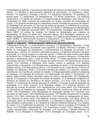 6.6 Qualidade de software. 7 Arquitetura e tecnologias de sistemas de informação. 7.1 Conceitos
básicos. 7.2 Workflow e gerenciamento eletrônico de documentos. 7.3 Arquitetura cliente-
servidor. 7.4 Arquitetura orientada a serviço. 7.5 Arquitetura distribuída. 7.6 Arquitetura de
grande porte. 7.7 Datamining. 7.8 Datawarehouse. 7.9 Portais corporativos. 7.10 Sistemas
colaborativos. 7.11 Gestão de conteúdo. 7.12 Especificação de metadados e web services. 7.13
Computação em GRID, conceitos de computação em cluster, conceitos de computação em
nuvem. 7.14 Conceitos de aplicação em dispositivos móveis. 8 Gestão de processos de negócio.
8.1 Modelagem de processos. 8.2 Técnicas de análise de processo. 8.3 Melhoria de processos.
8.4 Integração de processos. 9 Gestão estratégica. 9.1 Noções e metodologias de planejamento
estratégico. 9.2 Balanced Scorecard (BSC). 9.3 Planejamento Estratégico Situacional (PES),
Matriz SWOT. 9.4 Análise de cenários. 9.5 Noções de metodologias para medição de
desempenho. 10 Banco de dados. 10.1 Conceitos básicos. 10.2 Abordagem relacional. 10.3
Modelo entidade-relacionamento. 10.4 Normalização. 10.5 Sistemas gerenciadores de banco de
dados (SGBD). 11 Administração financeira e orçamentária. 11.1 Noções de planejamento e
execução de orçamento público. 11.2 Planejamento Plurianual (PPA)
CARGO 17 ANALISTA – ESPECIALIZAÇÃO: PERÍCIA EM CÁLCULO JUDICIAL
1 Matemática financeira. 1.1 Juros simples e compostos. 1.2 Capitalização e desconto. 1.3 Taxa
de juros: nominal, efetiva, equivalente, real e aparente. 1.4 Rendas uniformes e variáveis. 1.5
Planos de amortização de empréstimos e financiamentos. 1.6 Equações de primeiro e de
segundo grau. 2 Perícia. 2.1 Conceito e aplicações de perícia. 2.2 Aplicação da perícia nas fases
processuais. 2.3 Função da perícia no processo judicial. 2.4 Meios de prova aceitos pelo Código
de Processo Civil. 2.5 Perito Oficial e Assistentes Técnicos, conceitos e diferenças. 2.6 Requisitos
pessoais e profissionais para o cargo de Perito Oficial. 2.7 Prazos processuais nos diversos
documentos periciais. 2.8 Perícia e os campos de conhecimentos. 2.9 Características da prova
judicial. 2.10 Conceitos e diferenças entre exame, vistoria e avaliação. 2.11 Quesitos
impertinentes e impugnação. 2.12 Planejamento e estratégia em perícia. 2.13 Consequências do
trabalho pericial. 2.14 Requisição de perícia. 2.15 Estrutura de um Laudo Pericial. 3 Direito do
Trabalho. 3.1 Definição e fontes. 3.2 Contrato individual de trabalho. 3.2.1 Conceito, requisitos,
classificação. 3.2.2 Sujeitos do contrato de trabalho. 3.3 Responsabilidade solidária e subsidiária
de empresas. 3.4 Sucessão de empresas. 3.5 Terceirização. 3.6 Salário e remuneração: 13º
salário, Salário-família, Salário educação, Salário do menor e do aprendiz. 3.6.1 Equiparação
salarial. 3.7 Suspensão e interrupção do contrato de trabalho. 3.7.1 Paralisação temporária ou
definitiva do trabalho em decorrência do factum principis. 3.7.2 Força maior no Direito do
Trabalho. 3.7.3 Alteração do contrato individual de trabalho. 3.7.4 Justas causas de despedida do
empregado. 3.7.5 Culpa recíproca. 3.7.6 Despedida indireta. 3.7.7 Dispensa arbitrária. 3.8
Rescisão do contrato de trabalho. 3.8.1 Consequências. 3.8.2 Aviso Prévio. 3.8.3 Indenizações
em decorrência de dispensa do empregado. 3.8.4 Fundo de Garantia por Tempo de Serviço
(FGTS). 3.8.5 Estabilidade. 3.8.6 Reintegração do empregado estável. 3.8.7 Inquérito para
apuração de falta grave. 3.8.8 Estabilidade provisória. 3.9 Trabalho extraordinário e trabalho
noturno. 3.9.1 Turno ininterrupto de revezamento. 3.9.2 Sistema de compensação de horas.
3.9.3 Adicional de horas extras. 3.9.4 Repouso semanal remunerado. 3.10 Férias: direito do
empregado, época de concessão e remuneração. 3.11 Segurança e Higiene do Trabalho. 3.11.1
Periculosidade e Insalubridade. 3.11.2 Acidente do Trabalho e Moléstia Profissional. 3.12 Trabalho
da mulher. 3.12.1 Estabilidade da gestante. 3.13 Trabalho noturno e proibido. 3.14 Trabalho do
menor. 3.15 Profissões regulamentadas. 3.16 Organização sindical. 3.16.1 Natureza jurídica,
criação, administração e dissolução de sindicatos. 3.17 Convenções e Acordos Coletivos de
Trabalho. 3.17.1 Mediação e arbitragem. 3.17.2 Comissões de conciliação prévia. 3.17.3

                                                                                                 50
 