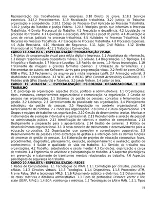 Representação dos trabalhadores nas empresas. 3.18 Direito de greve. 3.18.1 Serviços
essenciais. 3.18.2 Procedimentos. 3.19 Fiscalização trabalhista. 3.20 Justiça do Trabalho:
organização e competência. 3.20.1 Código de Processo Civil Aplicado ao Processo Trabalhista.
3.20.2 Justiça do Trabalho e Justiça Federal. 3.20.3 Princípios gerais que informam o Processo
Trabalhista. 4 Direito Processual do Trabalho. 4.1 Prescrição e decadência. 4.2 Liquidação no
processo do trabalho. 4.3 Liquidação e execução, diferenças e papel do perito. 4.4 Atualização e
juros de verbas judiciais no processo trabalhista. 4.5 Nulidades no Processo Trabalhista. 4.6
Recursos no Processo Trabalhista. 4.7 Execução no Processo Trabalhista. 4.8 Processos Especiais.
4.9 Ação Rescisória. 4.10 Mandado de Segurança. 4.11 Ação Civil Pública. 4.12 Direito
Internacional do Trabalho. 4.12.1 Tratados e Convenções.
CARGO 18 ANALISTA – ESPECIALIZAÇÃO: PROGRAMAÇÃO VISUAL
1 Projetos de programação visual para mídia digital e impressa. 1.1 Arquitetura da informação.
1.2 Design responsivo para dispositivos móveis. 1.3 Leiaute. 1.4 Diagramação. 1.5 Tipologia. 1.6
Infográfico e Ilustração. 1.7 Marca e Logotipo. 1.8 Padrão de cores. 1.9 Novas tecnologias. 1.10
Tratamento de imagens e grandes formatos (banner). 2 Utilização de ferramentas. 2.1
Ferramentas de autoria em Softwares Livres para programação visual. 2.2 Perfil de cores CMYK,
RGB e Web. 2.3 Fechamento de arquivo para mídia impressa (.pdf). 2.4 Animação vetorial. 3
Usabilidade e acessibilidade. 3.1 W3C, WAI e WCAG (Web Content Accessibility Guidelines). 3.2
Padrões Web (Web Standards) e Tableless. 3.3 Jakob Nielsen. 3.4 Leitor de tela.
CARGO 19 ANALISTA – ESPECIALIZAÇÃO: PSICOLOGIA ORGANIZACIONAL E DO
TRABALHO
1 O psicólogo na organização: aspectos éticos, políticos e administrativos. 1.1 Organizações:
tipos, estruturas, comportamento organizacional e comunicação na organização. 2 Gestão de
pessoas nas organizações. 2.1 Sistemas de gestão de pessoas: conceitos e ferramentas de
gestão. 2.2 Liderança. 2.3 Gerenciamento da pluralidade nas organizações. 2.4 Planejamento
estratégico da gestão de pessoas. 2.5 Negociação no contexto organizacional. 2.6
Gerenciamento de conflitos. 2.7 Poder nas organizações. 2.8 Clima e cultura organizacional. 2.9
Grupos e equipes de trabalho nas organizações. 2.10 Gestão do desempenho: teorias, técnicas e
instrumentos de avaliação individual e organizacional. 2.11 Recrutamento e seleção de pessoal
na administração pública. 2.12 Identificação de talentos e domínio de competências. 2.13
Desligamento e preparação para a aposentadoria. 2.14 Gestão de carreiras. 3 Política de
desenvolvimento organizacional. 3.1 O novo conceito de treinamento e desenvolvimento para a
educação corporativa. 3.2 Organizações que aprendem e aprendizagem corporativa. 3.3
Desenvolvimento de pessoas como estratégia de gestão e a interação com as demais funções
do processo de gestão de pessoas. 3.4 Elaboração de projetos de educação corporativa: fases,
procedimentos, diagnóstico, planejamento, execução, acompanhamento e avaliação; gestão do
conhecimento. 4 Saúde e qualidade de vida no trabalho. 4.1 Sentido do trabalho nas
organizações. 4.2 Trabalho, subjetividade e saúde mental. 4.3 Condições, organização e carga
de trabalho. 4.4 Ergonomia da atividade e psicopatologia do trabalho. 4.5 Aspectos psicológicos
em prevenção e tratamento de transtornos mentais relacionados ao trabalho. 4.6 Aspectos
psicológicos de segurança no trabalho.
CARGO 20 ANALISTA – ESPECIALIZAÇÃO: REDES
1 Redes de Computadores. 1.1 Tecnologias de WAN. 1.1.1 Comutação por circuitos, pacotes e
células. 1.1.2 Circuitos virtuais. 1.1.3 Topologias. 1.1.4 Dispositivos. 1.1.5 Protocolos: ATM,
Frame Relay, SNA e tecnologia MPLS. 1.1.6 Roteamento estático e dinâmico. 1.2 Determinação
de rotas: métricas e distância administrativa. 1.3 Tipos de protocolos: Distance vector e link
state (OSPF, RIPv2.). 1.4 BGP: vizinhança e métricas. 1.5 Tecnologias de LAN e MAN. 1.5.1. Tipos

                                                                                             51
 