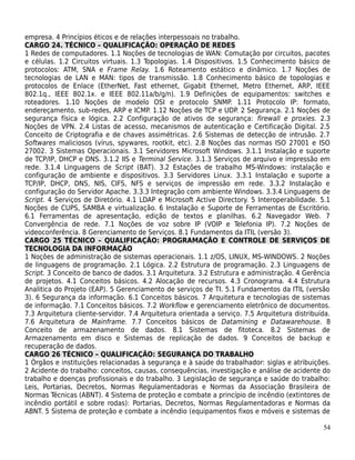 empresa. 4 Princípios éticos e de relações interpessoais no trabalho.
CARGO 24. TÉCNICO – QUALIFICAÇÃO: OPERAÇÃO DE REDES
1 Redes de computadores. 1.1 Noções de tecnologias de WAN: Comutação por circuitos, pacotes
e células. 1.2 Circuitos virtuais. 1.3 Topologias. 1.4 Dispositivos. 1.5 Conhecimento básico de
protocolos: ATM, SNA e Frame Relay. 1.6 Roteamento estático e dinâmico. 1.7 Noções de
tecnologias de LAN e MAN: tipos de transmissão. 1.8 Conhecimento básico de topologias e
protocolos de Enlace (EtherNet, Fast ethernet, Gigabit Ethernet, Metro Ethernet, ARP, IEEE
802.1q., IEEE 802.1x. e IEEE 802.11a/b/g/n). 1.9 Definições de equipamentos: switches e
roteadores. 1.10 Noções de modelo OSI e protocolo SNMP. 1.11 Protocolo IP: formato,
endereçamento, sub-redes, ARP e ICMP. 1.12 Noções de TCP e UDP. 2 Segurança. 2.1 Noções de
segurança física e lógica. 2.2 Configuração de ativos de segurança: firewall e proxies. 2.3
Noções de VPN. 2.4 Listas de acesso, mecanismos de autenticação e Certificação Digital. 2.5
Conceito de Criptografia e de chaves assimétricas. 2.6 Sistemas de detecção de intrusão. 2.7
Softwares maliciosos (vírus, spywares, rootkit, etc). 2.8 Noções das normas ISO 27001 e ISO
27002. 3 Sistemas Operacionais. 3.1 Servidores Microsoft Windows. 3.1.1 Instalação e suporte
de TCP/IP, DHCP e DNS. 3.1.2 IIS e Terminal Service. 3.1.3 Serviços de arquivo e impressão em
rede. 3.1.4 Linguagens de Script (BAT). 3.2 Estações de trabalho MS-Windows: instalação e
configuração de ambiente e dispositivos. 3.3 Servidores Linux. 3.3.1 Instalação e suporte a
TCP/IP, DHCP, DNS, NIS, CIFS, NFS e serviços de impressão em rede. 3.3.2 Instalação e
configuração do Servidor Apache. 3.3.3 Integração com ambiente Windows. 3.3.4 Linguagens de
Script. 4 Serviços de Diretório. 4.1 LDAP e Microsoft Active Directory. 5 Interoperabilidade. 5.1
Noções de CUPS, SAMBA e virtualização. 6 Instalação e Suporte de Ferramentas de Escritório.
6.1 Ferramentas de apresentação, edição de textos e planilhas. 6.2 Navegador Web. 7
Convergência de rede. 7.1 Noções de voz sobre IP (VOIP e Telefonia IP). 7.2 Noções de
videoconferência. 8 Gerenciamento de Serviços. 8.1 Fundamentos da ITIL (versão 3).
CARGO 25 TÉCNICO – QUALIFICAÇÃO: PROGRAMAÇÃO E CONTROLE DE SERVIÇOS DE
TECNOLOGIA DA INFORMAÇÃO
1 Noções de administração de sistemas operacionais. 1.1 z/OS, LINUX, MS-WINDOWS. 2 Noções
de linguagens de programação. 2.1 Lógica. 2.2 Estrutura de programação. 2.3 Linguagens de
Script. 3 Conceito de banco de dados. 3.1 Arquitetura. 3.2 Estrutura e administração. 4 Gerência
de projetos. 4.1 Conceitos básicos. 4.2 Alocação de recursos. 4.3 Cronograma. 4.4 Estrutura
Analitica do Projeto (EAP). 5 Gerenciamento de serviços de TI. 5.1 Fundamentos da ITIL (versão
3). 6 Segurança da informação. 6.1 Conceitos básicos. 7 Arquitetura e tecnologias de sistemas
de informação. 7.1 Conceitos básicos. 7.2 Workflow e gerenciamento eletrônico de documentos.
7.3 Arquitetura cliente-servidor. 7.4 Arquitetura orientada a serviço. 7.5 Arquitetura distribuída.
7.6 Arquitetura de Mainframe. 7.7 Conceitos básicos de Datamining e Datawarehouse. 8
Conceito de armazenamento de dados. 8.1 Sistemas de fitoteca. 8.2 Sistemas de
Armazenamento em disco e Sistemas de replicação de dados. 9 Conceitos de backup e
recuperação de dados.
CARGO 26 TÉCNICO – QUALIFICAÇÃO: SEGURANÇA DO TRABALHO
1 Órgãos e instituições relacionadas à segurança e à saúde do trabalhador: siglas e atribuições.
2 Acidente do trabalho: conceitos, causas, consequências, investigação e análise de acidente do
trabalho e doenças profissionais e do trabalho. 3 Legislação de segurança e saúde do trabalho:
Leis, Portarias, Decretos, Normas Regulamentadoras e Normas da Associação Brasileira de
Normas Técnicas (ABNT). 4 Sistema de proteção e combate a princípio de incêndio (extintores de
incêndio portátil e sobre rodas): Portarias, Decretos, Normas Regulamentadoras e Normas da
ABNT. 5 Sistema de proteção e combate a incêndio (equipamentos fixos e móveis e sistemas de

                                                                                                54
 