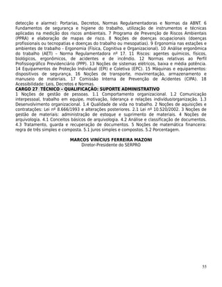 detecção e alarme): Portarias, Decretos, Normas Regulamentadoras e Normas da ABNT. 6
Fundamentos de segurança e higiene do trabalho, utilização de instrumentos e técnicas
aplicadas na medição dos riscos ambientais. 7 Programa de Prevenção de Riscos Ambientais
(PPRA) e elaboração de mapas de risco. 8 Noções de doenças ocupacionais (doenças
profissionais ou tecnopatias e doenças do trabalho ou mesopatias). 9 Ergonomia nas estações e
ambientes de trabalho - Ergonomia (Física, Cognitiva e Organizacional). 10 Análise ergonômica
do trabalho (AET) – Norma Regulamentadora nº 17. 11 Riscos: agentes químicos, físicos,
biológicos, ergonômicos, de acidentes e de incêndio. 12 Normas relativas ao Perfil
Profissiográfico Previdenciário (PPP). 13 Noções de sistemas elétricos, baixa e média potência.
14 Equipamentos de Proteção Individual (EPI) e Coletiva (EPC). 15 Máquinas e equipamentos:
dispositivos de segurança. 16 Noções de transporte, movimentação, armazenamento e
manuseio de materiais. 17 Comissão Interna de Prevenção de Acidentes (CIPA). 18
Acessibilidade: Leis, Decretos e Normas.
CARGO 27 TÉCNICO – QUALIFICAÇÃO: SUPORTE ADMINISTRATIVO
1 Noções de gestão de pessoas. 1.1 Comportamento organizacional. 1.2 Comunicação
interpessoal, trabalho em equipe, motivação, liderança e relações indivíduo/organização. 1.3
Desenvolvimento organizacional. 1.4 Qualidade de vida no trabalho. 2 Noções de aquisições e
contratações: Lei nº 8.666/1993 e alterações posteriores. 2.1 Lei nº 10.520/2002. 3 Noções de
gestão de materiais: administração de estoque e suprimento de materiais. 4 Noções de
arquivologia. 4.1 Conceitos básicos de arquivologia. 4.2 Análise e classificação de documentos.
4.3 Tratamento, guarda e recuperação de documentos. 5 Noções de matemática financeira:
regra de três simples e composta. 5.1 Juros simples e compostos. 5.2 Porcentagem.

                           MARCOS VINÍCIUS FERREIRA MAZONI
                               Diretor-Presidente do SERPRO




                                                                                            55
 