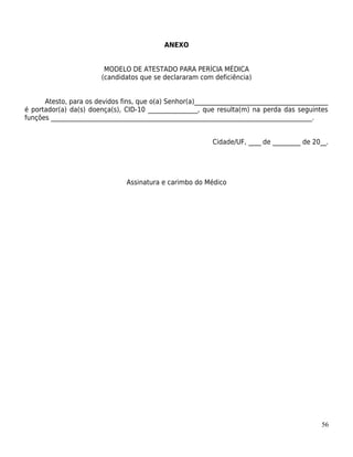 ANEXO


                         MODELO DE ATESTADO PARA PERÍCIA MÉDICA
                        (candidatos que se declararam com deficiência)


      Atesto, para os devidos fins, que o(a) Senhor(a)___________________________________________
é portador(a) da(s) doença(s), CID-10 ________________, que resulta(m) na perda das seguintes
funções ____________________________________________________________________________________.


                                                            Cidade/UF, ____ de _________ de 20__.




                                Assinatura e carimbo do Médico




                                                                                              56
 
