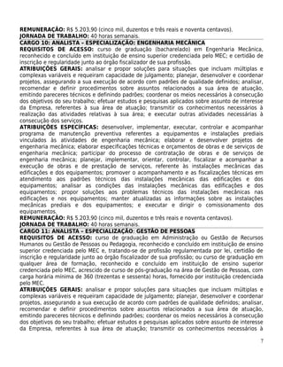 REMUNERAÇÃO: R$ 5.203,90 (cinco mil, duzentos e três reais e noventa centavos).
JORNADA DE TRABALHO: 40 horas semanais.
CARGO 10: ANALISTA – ESPECIALIZAÇÃO: ENGENHARIA MECÂNICA
REQUISITOS DE ACESSO: curso de graduação (bacharelado) em Engenharia Mecânica,
reconhecido e concluído em instituição de ensino superior credenciada pelo MEC; e certidão de
inscrição e regularidade junto ao órgão fiscalizador de sua profissão.
ATRIBUIÇÕES GERAIS: analisar e propor soluções para situações que incluam múltiplas e
complexas variáveis e requeiram capacidade de julgamento; planejar, desenvolver e coordenar
projetos, assegurando a sua execução de acordo com padrões de qualidade definidos; analisar,
recomendar e definir procedimentos sobre assuntos relacionados a sua área de atuação,
emitindo pareceres técnicos e definindo padrões; coordenar os meios necessários à consecução
dos objetivos do seu trabalho; efetuar estudos e pesquisas aplicados sobre assunto de interesse
da Empresa, referentes à sua área de atuação; transmitir os conhecimentos necessários à
realização das atividades relativas à sua área; e executar outras atividades necessárias à
consecução dos serviços.
ATRIBUIÇÕES ESPECÍFICAS: desenvolver, implementar, executar, controlar e acompanhar
programa de manutenção preventiva referentes a equipamentos e instalações prediais
vinculados às atividades de engenharia mecânica; elaborar e desenvolver projetos de
engenharia mecânica; elaborar especificações técnicas e orçamentos de obras e de serviços de
engenharia mecânica; participar do processo de contratação de obras e de serviços de
engenharia mecânica; planejar, implementar, orientar, controlar, fiscalizar e acompanhar a
execução de obras e de prestação de serviços, referente às instalações mecânicas das
edificações e dos equipamentos; promover o acompanhamento e as fiscalizações técnicas em
atendimento aos padrões técnicos das instalações mecânicas das edificações e dos
equipamentos; analisar as condições das instalações mecânicas das edificações e dos
equipamentos; propor soluções aos problemas técnicos das instalações mecânicas nas
edificações e nos equipamentos; manter atualizadas as informações sobre as instalações
mecânicas prediais e dos equipamentos; e executar e dirigir o comissionamento dos
equipamentos.
REMUNERAÇÃO: R$ 5.203,90 (cinco mil, duzentos e três reais e noventa centavos).
JORNADA DE TRABALHO: 40 horas semanais.
CARGO 11: ANALISTA – ESPECIALIZAÇÃO: GESTÃO DE PESSOAS
REQUISITOS DE ACESSO: curso de graduação em Administração ou Gestão de Recursos
Humanos ou Gestão de Pessoas ou Pedagogia, reconhecido e concluído em instituição de ensino
superior credenciada pelo MEC e, tratando-se de profissão regulamentada por lei, certidão de
inscrição e regularidade junto ao órgão fiscalizador de sua profissão; ou curso de graduação em
qualquer área de formação, reconhecido e concluído em instituição de ensino superior
credenciada pelo MEC, acrescido de curso de pós-graduação na área de Gestão de Pessoas, com
carga horária mínima de 360 (trezentas e sessenta) horas, fornecido por instituição credenciada
pelo MEC.
ATRIBUIÇÕES GERAIS: analisar e propor soluções para situações que incluam múltiplas e
complexas variáveis e requeiram capacidade de julgamento; planejar, desenvolver e coordenar
projetos, assegurando a sua execução de acordo com padrões de qualidade definidos; analisar,
recomendar e definir procedimentos sobre assuntos relacionados a sua área de atuação,
emitindo pareceres técnicos e definindo padrões; coordenar os meios necessários à consecução
dos objetivos do seu trabalho; efetuar estudos e pesquisas aplicados sobre assunto de interesse
da Empresa, referentes à sua área de atuação; transmitir os conhecimentos necessários à

                                                                                             7
 