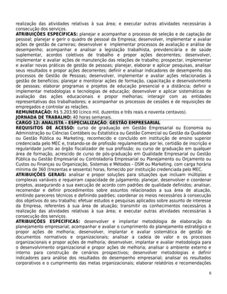 realização das atividades relativas à sua área; e executar outras atividades necessárias à
consecução dos serviços.
ATRIBUIÇÕES ESPECÍFICAS: planejar e acompanhar o processo de seleção e de captação de
pessoal; planejar e gerir o quadro de pessoal da Empresa; desenvolver, implementar e avaliar
ações de gestão de carreiras; desenvolver e implementar processos de avaliação e análise de
desempenho; acompanhar e analisar a legislação trabalhista, previdenciária e de saúde
suplementar, acordos coletivos de trabalho e propor ações decorrentes; desenvolver,
implementar e avaliar ações de manutenção das relações de trabalho; prospectar, implementar
e avaliar novas práticas de gestão de pessoas; planejar, elaborar e aplicar pesquisas, analisar
seus resultados e propor ações decorrentes; definir e analisar indicadores de desempenho dos
processos de Gestão de Pessoas; desenvolver, implementar e avaliar ações relacionadas à
gestão de benefícios; planejar e monitorar ações de formação, capacitação e desenvolvimento
de pessoas; elaborar programas e projetos de educação presencial e a distância; definir e
implementar metodologias e tecnologias de educação; desenvolver e aplicar sistemáticas de
avaliação das ações educacionais e propor melhorias; interagir com as entidades
representativas dos trabalhadores; e acompanhar os processos de cessões e de requisições de
empregados e controlar as relações.
REMUNERAÇÃO: R$ 5.203,90 (cinco mil, duzentos e três reais e noventa centavos).
JORNADA DE TRABALHO: 40 horas semanais.
CARGO 12: ANALISTA – ESPECIALIZAÇÃO: GESTÃO EMPRESARIAL
REQUISITOS DE ACESSO: curso de graduação em Gestão Empresarial ou Economia ou
Administração ou Ciências Contábeis ou Estatística ou Gestão Comercial ou Gestão da Qualidade
ou Gestão Pública ou Marketing, reconhecido e concluído em instituição de ensino superior
credenciada pelo MEC e, tratando-se de profissão regulamentada por lei, certidão de inscrição e
regularidade junto ao órgão fiscalizador de sua profissão; ou curso de graduação em qualquer
área de formação, acrescido de curso de pós-graduação em Qualidade Empresarial ou Gestão
Pública ou Gestão Empresarial ou Controladoria Empresarial ou Planejamento ou Orçamento ou
Custos ou Finanças ou Organização, Sistemas e Métodos - OSM ou Marketing, com carga horária
mínima de 360 (trezentas e sessenta) horas, fornecido por instituição credenciada pelo MEC.
ATRIBUIÇÕES GERAIS: analisar e propor soluções para situações que incluam múltiplas e
complexas variáveis e requeiram capacidade de julgamento; planejar, desenvolver e coordenar
projetos, assegurando a sua execução de acordo com padrões de qualidade definidos; analisar,
recomendar e definir procedimentos sobre assuntos relacionados a sua área de atuação,
emitindo pareceres técnicos e definindo padrões; coordenar os meios necessários à consecução
dos objetivos do seu trabalho; efetuar estudos e pesquisas aplicados sobre assunto de interesse
da Empresa, referentes à sua área de atuação; transmitir os conhecimentos necessários à
realização das atividades relativas à sua área; e executar outras atividades necessárias à
consecução dos serviços.
ATRIBUIÇÕES ESPECÍFICAS: desenvolver e implantar metodologia de elaboração do
planejamento empresarial; acompanhar e avaliar o cumprimento do planejamento estratégico e
propor ações de melhoria; desenvolver, implantar e avaliar sistemática de gestão de
documentos normativos e organizacionais; analisar a cadeia de valor e os processos
organizacionais e propor ações de melhoria; desenvolver, implantar e avaliar metodologia para
o desenvolvimento organizacional e propor ações de melhoria; analisar o ambiente externo e
interno para construção de cenários prospectivos; desenvolver metodologias e definir
indicadores para análise dos resultados do desempenho empresarial; analisar os resultados
corporativos e o cumprimento das metas organizacionais; elaborar relatórios e recomendações

                                                                                             8
 