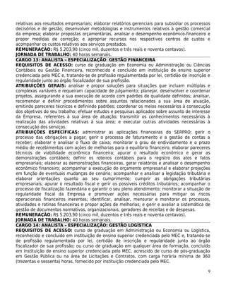 relativas aos resultados empresariais; elaborar relatórios gerenciais para subsidiar os processos
decisórios e de gestão; desenvolver metodologias e instrumentos relativos à gestão comercial
da empresa; elaborar propostas orçamentárias, analisar o desempenho econômico-financeiro e
propor medidas de correção; e apropriar recursos nos respectivos centros de custos e
acompanhar os custos relativos aos serviços prestados.
REMUNERAÇÃO: R$ 5.203,90 (cinco mil, duzentos e três reais e noventa centavos).
JORNADA DE TRABALHO: 40 horas semanais.
CARGO 13: ANALISTA – ESPECIALIZAÇÃO: GESTÃO FINANCEIRA
REQUISITOS DE ACESSO: curso de graduação em Economia ou Administração ou Ciências
Contábeis ou Gestão Financeira, reconhecido e concluído em instituição de ensino superior
credenciada pelo MEC e, tratando-se de profissão regulamentada por lei, certidão de inscrição e
regularidade junto ao órgão fiscalizador de sua profissão.
ATRIBUIÇÕES GERAIS: analisar e propor soluções para situações que incluam múltiplas e
complexas variáveis e requeiram capacidade de julgamento; planejar, desenvolver e coordenar
projetos, assegurando a sua execução de acordo com padrões de qualidade definidos; analisar,
recomendar e definir procedimentos sobre assuntos relacionados a sua área de atuação,
emitindo pareceres técnicos e definindo padrões; coordenar os meios necessários à consecução
dos objetivos do seu trabalho; efetuar estudos e pesquisas aplicados sobre assunto de interesse
da Empresa, referentes à sua área de atuação; transmitir os conhecimentos necessários à
realização das atividades relativas à sua área; e executar outras atividades necessárias à
consecução dos serviços.
ATRIBUIÇÕES ESPECÍFICAS: administrar as aplicações financeiras do SERPRO; gerir o
processo das obrigações a pagar; gerir o processo de faturamento e a gestão de contas a
receber; elaborar e analisar o fluxo de caixa; monitorar o grau de endividamento e o prazo
médio de recebimentos com ações de melhorias para o equilíbrio financeiro; elaborar pareceres
técnicos de viabilidade econômica financeira; apurar o resultado econômico e gerar as
demonstrações contábeis; definir os roteiros contábeis para o registro dos atos e fatos
empresariais; elaborar as demonstrações financeiras, gerar relatórios e analisar o desempenho
econômico financeiro; acompanhar a execução do orçamento empresarial e elaborar projeções
em função de eventuais mudanças de cenário; acompanhar e analisar a legislação tributária e
elaborar orientações quanto ao seu cumprimento; cumprir as obrigações tributárias
empresariais; apurar o resultado fiscal e gerir os possíveis créditos tributários; acompanhar o
processo de fiscalização fazendária e garantir o seu pleno atendimento; monitorar a situação de
regularidade fiscal da Empresa e promover ações necessárias para mitigar os riscos
operacionais financeiros inerentes; identificar, analisar, mensurar e monitorar os processos,
atividades e rotinas financeiras e propor ações de melhorias; e gerir e avaliar a sistemática de
gestão de documentos normativos, organizacionais, geradores de receitas e de despesas.
REMUNERAÇÃO: R$ 5.203,90 (cinco mil, duzentos e três reais e noventa centavos).
JORNADA DE TRABALHO: 40 horas semanais.
CARGO 14: ANALISTA – ESPECIALIZAÇÃO: GESTÃO LOGÍSTICA
REQUISITOS DE ACESSO: curso de graduação em Administração ou Economia ou Logística,
reconhecido e concluído em instituição de ensino superior credenciada pelo MEC e, tratando-se
de profissão regulamentada por lei, certidão de inscrição e regularidade junto ao órgão
fiscalizador de sua profissão; ou curso de graduação em qualquer área de formação, concluído
em instituição de ensino superior credenciada pelo MEC, acrescido de curso de pós-graduação
em Gestão Pública ou na área de Licitações e Contratos, com carga horária mínima de 360
(trezentas e sessenta) horas, fornecido por instituição credenciada pelo MEC.

                                                                                               9
 
