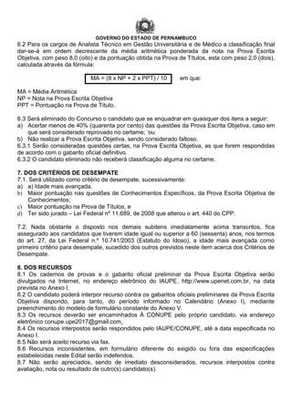 GOVERNO DO ESTADO DE PERNAMBUCO
6.2 Para os cargos de Analista Técnico em Gestão Universitária e de Médico a classificação final
dar-se-á em ordem decrescente da média aritmética ponderada da nota na Prova Escrita
Objetiva, com peso 8,0 (oito) e da pontuação obtida na Prova de Títulos, esta com peso 2,0 (dois),
calculada através da fórmula:
MA = (8 x NP + 2 x PPT) / 10 em que:
MA = Média Aritmética
NP = Nota na Prova Escrita Objetiva
PPT = Pontuação na Prova de Título.
6.3 Será eliminado do Concurso o candidato que se enquadrar em quaisquer dos itens a seguir:
a) Acertar menos de 40% (quarenta por cento) das questões da Prova Escrita Objetiva, caso em
que será considerado reprovado no certame; ‘ou
b) Não realizar a Prova Escrita Objetiva, sendo considerado faltoso.
6.3.1 Serão consideradas questões certas, na Prova Escrita Objetiva, as que forem respondidas
de acordo com o gabarito oficial definitivo.
6.3.2 O candidato eliminado não receberá classificação alguma no certame.
7. DOS CRITÉRIOS DE DESEMPATE
7.1. Será utilizado como critério de desempate, sucessivamente:
a) a) Idade mais avançada.
b) Maior pontuação nas questões de Conhecimentos Específicos, da Prova Escrita Objetiva de
Conhecimentos;
c) Maior pontuação na Prova de Títulos, e
d) Ter sido jurado – Lei Federal nº 11.689, de 2008 que alterou o art. 440 do CPP.
7.2. Nada obstante o disposto nos demais subitens imediatamente acima transcritos, fica
assegurado aos candidatos que tiverem idade igual ou superior a 60 (sessenta) anos, nos termos
do art. 27, da Lei Federal n.º 10.741/2003 (Estatuto do Idoso), a idade mais avançada como
primeiro critério para desempate, sucedido dos outros previstos neste item acerca dos Critérios de
Desempate.
8. DOS RECURSOS
8.1 Os cadernos de provas e o gabarito oficial preliminar da Prova Escrita Objetiva serão
divulgados na Internet, no endereço eletrônico do IAUPE, http://www.upenet.com.br, na data
prevista no Anexo I.
8.2 O candidato poderá interpor recurso contra os gabaritos oficiais preliminares da Prova Escrita
Objetiva dispondo, para tanto, do período informado no Calendário (Anexo I), mediante
preenchimento do modelo de formulário constante do Anexo V.
8.3 Os recursos deverão ser encaminhados À CONUPE pelo próprio candidato, via endereço
eletrônico conupe.upe2017@gmail.com.
8.4 Os recursos interpostos serão respondidos pelo IAUPE/CONUPE, até a data especificada no
Anexo I.
8.5 Não será aceito recurso via fax.
8.6 Recursos inconsistentes, em formulário diferente do exigido ou fora das especificações
estabelecidas neste Edital serão indeferidos.
8.7 Não serão apreciados, sendo de imediato desconsiderados, recursos interpostos contra
avaliação, nota ou resultado de outro(s) candidato(s).
 