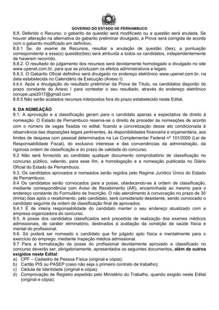 GOVERNO DO ESTADO DE PERNAMBUCO
8.8. Deferido o Recurso, o gabarito da questão será modificado ou a questão será anulada. Se
houver alteração na alternativa do gabarito preliminar divulgado, a Prova será corrigida de acordo
com o gabarito modificado em definitivo.
8.8.1 Se, do exame de Recursos, resultar a anulação de questão (ões), a pontuação
correspondente a essa(s) questão(ões) será atribuída a todos os candidatos, independentemente
de haverem recorrido.
8.8.2. O resultado do julgamento dos recursos será devidamente homologado e divulgado no site
www.upenet.com.br, para que se produzam os efeitos administrativos e legais.
8.8.3. O Gabarito Oficial definitivo será divulgado no endereço eletrônico www.upenet.com.br, na
data estabelecida no Calendário de Execução (Anexo I).
8.8.4. Após a divulgação do resultado preliminar da Prova de Título, os candidatos disporão do
prazo constante do Anexo I para contestar o seu resultado, através do endereço eletrônico
conupe.upe2017@gmail.com
8.8.5 Não serão acatados recursos interpostos fora do prazo estabelecido neste Edital.
9. DA NOMEAÇÃO
9.1. A aprovação e a classificação geram para o candidato apenas a expectativa de direito à
nomeação. O Estado de Pernambuco reserva-se o direito de proceder às nomeações de acordo
com o número de vagas fixadas no edital, ficando a concretização desse ato condicionada à
observância das disposições legais pertinentes, às disponibilidades financeira e orçamentária, aos
limites de despesa com pessoal determinados na Lei Complementar Federal nº 101/2000 (Lei de
Responsabilidade Fiscal), do exclusivo interesse e das conveniências da administração, da
rigorosa ordem de classificação e do prazo de validade do concurso.
9.2 Não será fornecido ao candidato qualquer documento comprobatório de classificação no
concurso público, valendo, para esse fim, a homologação e a nomeação publicada no Diário
Oficial do Estado de Pernambuco.
9.3. Os candidatos aprovados e nomeados serão regidos pelo Regime Jurídico Único do Estado
de Pernambuco.
9.4 Os candidatos serão convocados para a posse, obedecendo-se à ordem de classificação,
mediante correspondência com Aviso de Recebimento (AR), encaminhada ao mesmo para o
endereço constante do Formulário de Inscrição. O não atendimento à convocação no prazo de 30
(trinta) dias após o recebimento, pelo candidato, será considerado desistente, sendo convocado o
candidato seguinte da ordem de classificação final de aprovados.
9.4.1 É de inteira responsabilidade do candidato manter o seu endereço atualizado com a
empresa organizadora do concurso.
9.5. A posse dos candidatos classificados será precedida de realização dos exames médicos
admissionais, de caráter eliminatório, destinados à avaliação da condição de saúde física e
mental do profissional.
9.6. Só poderá ser nomeado o candidato que for julgado apto física e mentalmente para o
exercício do emprego, mediante inspeção médica admissional.
9.7 Para a formalização da posse do profissional devidamente aprovado e classificado no
concurso deverão ser, obrigatoriamente, apresentados os seguintes documentos, além de outros
exigidos neste Edital:
a) CPF – Cadastro de Pessoa Física (original e cópia);
b) Cartão PIS ou PASEP (caso não seja o primeiro contrato de trabalho);
c) Cédula de Identidade (original e cópia);
d) Comprovação de Registro expedido pelo Ministério do Trabalho, quando exigido neste Edital
(original e cópia);
 