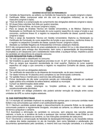 GOVERNO DO ESTADO DE PERNAMBUCO
e) Certidão de Nascimento, se solteiro; ou Certidão de Casamento, se casado (original e cópia);
f) Certificado Militar (comprovar estar em dia com as obrigações militares), se do sexo
masculino (original e cópia);
g) Título de Eleitor e a comprovação do cumprimento das obrigações eleitorais (original e cópia);
h) 02 (duas) fotos coloridas 3x4 (três por quatro) recentes;
i) Registro Civil dos filhos, se houver (original e cópia);
j) Para os cargos de Analista Técnico em Gestão Universitária, e de Médico: Diploma ou
Declaração ou Certificado de Conclusão do curso superior específico do cargo e função a que
concorreu, conforme Anexo III, e registro no respectivo Conselho de classe, quando houver;
(original e cópia)
k) Para o cargo de Assistente Técnico em Gestão Universitária: Diploma ou Declaração ou
Certificado de Conclusão do curso específico da função a que concorreu, conforme Anexo III,
e registro no respectivo Conselho de classe, quando houver; (original e cópia)
l) Atestado ou Certidão Negativa de Antecedentes Criminais (estadual e federal).
9.8 O não comparecimento dentro do prazo estabelecido no subitem 9.4 ou o não observância do
prazo estipulado para entrega dos documentos, bem como a apresentação de documentação
incompleta ou em desacordo com o estabelecido neste edital, a qualquer tempo, impedirá a posse
do candidato em decorrência do presente concurso.
9.9 DOS REQUISITOS PARA A POSSE
a) Ter sido aprovado e classificado no concurso;
b) Ser brasileiro ou gozar das prerrogativas previstas no art. 12, §1º, da Constituição Federal;
c) Para os cargos que requerem escolaridade de nível superior, Diploma do curso superior
específico do cargo a que concorreu e registro no respectivo Conselho de classe, quando
houver;
d) Estar em dia com as obrigações eleitorais;
e) Ter certificado de reservista ou de dispensa de incorporação, se do sexo masculino;
f) Ter idade mínima de 18 (dezoito) anos completos ou ser emancipado civilmente;
g) Ter aptidão física e mental para o exercício das atribuições do cargo;
h) Firmar declaração de não estar cumprindo sanção por inidoneidade, aplicada por qualquer
órgão público e/ou entidade da esfera federal, estadual ou municipal.
i) Cumprir as determinações deste edital;
j) Não acumular cargos, empregos ou funções públicas, a não ser nos casos
constitucionalmente permitidos.
9.9.1 O servidor em estágio probatório não poderá solicitar remoção de lotação entre outras
unidades da UPE ou outros órgãos estaduais.
10. DAS DISPOSIÇÕES FINAIS
10.1 A inscrição do candidato implicará na aceitação das normas para o concurso contidas neste
Edital e nos comunicados que vierem a ser publicados/divulgados.
10.1.1 Nenhum candidato poderá alegar o desconhecimento do presente Edital, ou de qualquer
comunicado posterior e regularmente divulgado, vinculado ao certame, ou utilizar-se de artifícios
de forma a prejudicar o certame.
10.2 Acarretará a eliminação do candidato no concurso, sem prejuízo das sanções penais
cabíveis, a burla ou a tentativa de burla a quaisquer das normas definidas neste Edital ou em
outros comunicados relativos ao certame, ou nas instruções constantes de cada prova.
10.2.1 Ocorrendo a comprovação de falsidade de declaração/informação ou de inexatidão dolosa
ou culposa dos dados expressos no ato de Inscrição, bem como falsidade e adulteração dos
documentos apresentados pelo candidato, o mesmo terá sua inscrição cancelada, e a anulação
 