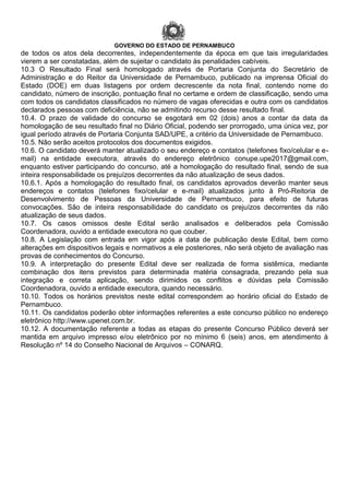GOVERNO DO ESTADO DE PERNAMBUCO
de todos os atos dela decorrentes, independentemente da época em que tais irregularidades
vierem a ser constatadas, além de sujeitar o candidato às penalidades cabíveis.
10.3 O Resultado Final será homologado através de Portaria Conjunta do Secretário de
Administração e do Reitor da Universidade de Pernambuco, publicado na imprensa Oficial do
Estado (DOE) em duas listagens por ordem decrescente da nota final, contendo nome do
candidato, número de inscrição, pontuação final no certame e ordem de classificação, sendo uma
com todos os candidatos classificados no número de vagas oferecidas e outra com os candidatos
declarados pessoas com deficiência, não se admitindo recurso desse resultado final.
10.4. O prazo de validade do concurso se esgotará em 02 (dois) anos a contar da data da
homologação de seu resultado final no Diário Oficial, podendo ser prorrogado, uma única vez, por
igual período através de Portaria Conjunta SAD/UPE, a critério da Universidade de Pernambuco.
10.5. Não serão aceitos protocolos dos documentos exigidos.
10.6. O candidato deverá manter atualizado o seu endereço e contatos (telefones fixo/celular e e-
mail) na entidade executora, através do endereço eletrônico conupe.upe2017@gmail.com,
enquanto estiver participando do concurso, até a homologação do resultado final, sendo de sua
inteira responsabilidade os prejuízos decorrentes da não atualização de seus dados.
10.6.1. Após a homologação do resultado final, os candidatos aprovados deverão manter seus
endereços e contatos (telefones fixo/celular e e-mail) atualizados junto à Pró-Reitoria de
Desenvolvimento de Pessoas da Universidade de Pernambuco, para efeito de futuras
convocações. São de inteira responsabilidade do candidato os prejuízos decorrentes da não
atualização de seus dados.
10.7. Os casos omissos deste Edital serão analisados e deliberados pela Comissão
Coordenadora, ouvido a entidade executora no que couber.
10.8. A Legislação com entrada em vigor após a data de publicação deste Edital, bem como
alterações em dispositivos legais e normativos a ele posteriores, não será objeto de avaliação nas
provas de conhecimentos do Concurso.
10.9. A interpretação do presente Edital deve ser realizada de forma sistêmica, mediante
combinação dos itens previstos para determinada matéria consagrada, prezando pela sua
integração e correta aplicação, sendo dirimidos os conflitos e dúvidas pela Comissão
Coordenadora, ouvido a entidade executora, quando necessário.
10.10. Todos os horários previstos neste edital correspondem ao horário oficial do Estado de
Pernambuco.
10.11. Os candidatos poderão obter informações referentes a este concurso público no endereço
eletrônico http://www.upenet.com.br.
10.12. A documentação referente a todas as etapas do presente Concurso Público deverá ser
mantida em arquivo impresso e/ou eletrônico por no mínimo 6 (seis) anos, em atendimento à
Resolução nº 14 do Conselho Nacional de Arquivos – CONARQ.
 