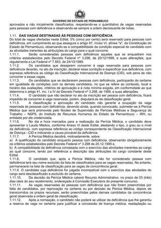 GOVERNO DO ESTADO DE PERNAMBUCO
aprovados e não inicialmente classificados, respeitando-se o quantitativo de vagas reservadas
para pessoas com deficiência e observando-se sempre a ordem decrescente de notas.
1.11. DAS VAGAS DESTINADAS ÀS PESSOAS COM DEFICIÊNCIA
Do total de vagas ofertadas neste Edital, 5% (cinco por cento) será reservado para pessoas com
deficiência, em cumprimento ao que assegura o artigo 97, inciso VI, alínea "a", da Constituição do
Estado de Pernambuco, observando-se a compatibilidade da condição especial do candidato com
as atividades inerentes às atribuições do cargo para o qual concorre.
1.11.1. Serão consideradas pessoas com deficiência aquelas que se enquadrem nos
critérios estabelecidos pelo Decreto Federal nº 3.298, de 20/12/1999, e suas alterações, que
regulamenta a Lei Federal nº 7.853, de 24/10/1989.
1.11.2. Os candidatos que desejarem concorrer à vaga reservada para pessoas com
deficiência deverão, no ato da inscrição, declarar essa condição e especificar sua deficiência, com
expressa referência ao código da Classificação Internacional de Doença (CID), sob pena de não
concorrer a essas vagas.
1.11.3. Os candidatos que se declararem pessoas com deficiência, participarão do certame
em igualdade de condições com os demais candidatos, no que se refere ao conteúdo, local e
horário das avaliações, critérios de aprovação e à nota mínima exigida, em conformidade ao que
determina o artigo 41, inc. I a IV do Decreto Federal nº 3.298, de 1999, e suas alterações.
1.11.4. O candidato que não declarar no ato da inscrição ser pessoa com deficiência, ficará
impedido de concorrer à vaga reservada, porém, disputará as de classificação geral.
1.11.5. A classificação e aprovação do candidato não garante a ocupação da vaga
reservada às pessoas com deficiência, devendo ainda, quando convocado, submeter-se à Perícia
Médica que será promovida pelo Núcleo de Supervisão de Perícias Médicas e Segurança do
Trabalho – NSPS, do Instituto de Recursos Humanos do Estado de Pernambuco – IRH, ou
entidade por ele credenciada.
1.11.6. No dia e hora marcados para a realização da Perícia Médica, o candidato deve
apresentar o Laudo Médico, conforme Anexo VI deste Edital, atestando o tipo, o grau ou o nível
da deficiência, com expressa referência ao código correspondente da Classificação Internacional
de Doença - CID e indicando a causa provável da deficiência.
1.11.7. A Perícia Médica decidirá, motivadamente, sobre:
a) A qualificação do candidato enquanto pessoa com deficiência, observando obrigatoriamente
os critérios estabelecidos pelo Decreto Federal nº 3.298 de 20.12.1999 e,
b) A compatibilidade da deficiência constatada com o exercício das atividades inerentes ao cargo
ao qual concorre, tendo por referência a descrição das atribuições do cargo constante deste
Edital.
1.11.8. O candidato que, após a Perícia Médica, não for considerado pessoa com
deficiência terá seu nome excluído da lista de classificados para as vagas reservadas. No entanto,
permanecerá na lista de classificação para as vagas de concorrência geral.
1.11.9. O candidato cuja deficiência for julgada incompatível com o exercício das atividades do
cargo será desclassificado e excluído do certame.
1.11.10. Da decisão da Perícia Médica caberá Recurso Administrativo, no prazo de 03 (três)
dias úteis do seu recebimento, endereçado à Comissão Executora do presente concurso.
1.11.11. As vagas reservadas às pessoas com deficiência que não forem preenchidas por
falta de candidatos, por reprovação no certame ou por decisão da Perícia Médica, depois de
transcorridos os prazos recursais, serão preenchidas pelos demais candidatos da concorrência
geral observada a ordem geral de classificação.
1.11.12. Após a nomeação, o candidato não poderá se utilizar da deficiência que lhe garantiu
a reserva de vaga no certame para justificar a concessão de licença médica, readaptação ou
 