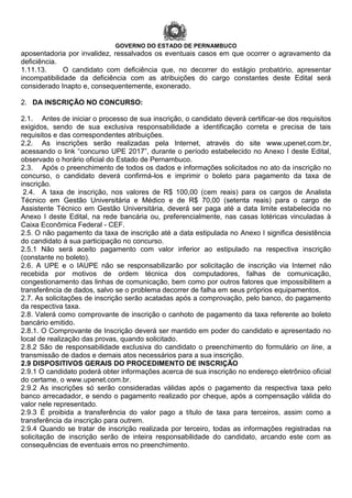 GOVERNO DO ESTADO DE PERNAMBUCO
aposentadoria por invalidez, ressalvados os eventuais casos em que ocorrer o agravamento da
deficiência.
1.11.13. O candidato com deficiência que, no decorrer do estágio probatório, apresentar
incompatibilidade da deficiência com as atribuições do cargo constantes deste Edital será
considerado Inapto e, consequentemente, exonerado.
2. DA INSCRIÇÃO NO CONCURSO:
2.1. Antes de iniciar o processo de sua inscrição, o candidato deverá certificar-se dos requisitos
exigidos, sendo de sua exclusiva responsabilidade a identificação correta e precisa de tais
requisitos e das correspondentes atribuições.
2.2. As inscrições serão realizadas pela Internet, através do site www.upenet.com.br,
acessando o link “concurso UPE 2017”, durante o período estabelecido no Anexo I deste Edital,
observado o horário oficial do Estado de Pernambuco.
2.3. Após o preenchimento de todos os dados e informações solicitados no ato da inscrição no
concurso, o candidato deverá confirmá-los e imprimir o boleto para pagamento da taxa de
inscrição.
2.4. A taxa de inscrição, nos valores de R$ 100,00 (cem reais) para os cargos de Analista
Técnico em Gestão Universitária e Médico e de R$ 70,00 (setenta reais) para o cargo de
Assistente Técnico em Gestão Universitária, deverá ser paga até a data limite estabelecida no
Anexo I deste Edital, na rede bancária ou, preferencialmente, nas casas lotéricas vinculadas à
Caixa Econômica Federal - CEF.
2.5. O não pagamento da taxa de inscrição até a data estipulada no Anexo I significa desistência
do candidato à sua participação no concurso.
2.5.1 Não será aceito pagamento com valor inferior ao estipulado na respectiva inscrição
(constante no boleto).
2.6. A UPE e o IAUPE não se responsabilizarão por solicitação de inscrição via Internet não
recebida por motivos de ordem técnica dos computadores, falhas de comunicação,
congestionamento das linhas de comunicação, bem como por outros fatores que impossibilitem a
transferência de dados, salvo se o problema decorrer de falha em seus próprios equipamentos.
2.7. As solicitações de inscrição serão acatadas após a comprovação, pelo banco, do pagamento
da respectiva taxa.
2.8. Valerá como comprovante de inscrição o canhoto de pagamento da taxa referente ao boleto
bancário emitido.
2.8.1. O Comprovante de Inscrição deverá ser mantido em poder do candidato e apresentado no
local de realização das provas, quando solicitado.
2.8.2 São de responsabilidade exclusiva do candidato o preenchimento do formulário on line, a
transmissão de dados e demais atos necessários para a sua inscrição.
2.9 DISPOSITIVOS GERAIS DO PROCEDIMENTO DE INSCRIÇÃO
2.9.1 O candidato poderá obter informações acerca de sua inscrição no endereço eletrônico oficial
do certame, o www.upenet.com.br.
2.9.2 As inscrições só serão consideradas válidas após o pagamento da respectiva taxa pelo
banco arrecadador, e sendo o pagamento realizado por cheque, após a compensação válida do
valor nele representado.
2.9.3 É proibida a transferência do valor pago a título de taxa para terceiros, assim como a
transferência da inscrição para outrem.
2.9.4 Quando se tratar de inscrição realizada por terceiro, todas as informações registradas na
solicitação de inscrição serão de inteira responsabilidade do candidato, arcando este com as
consequências de eventuais erros no preenchimento.
 