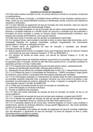 GOVERNO DO ESTADO DE PERNAMBUCO
2.9.5 Não serão aceitas inscrições via fax, via correio eletrônico (e-mail) ou via postal, condicional
ou extemporâneo.
2.9.6 Antes de efetuar a inscrição, o candidato deverá certificar-se dos requisitos exigidos para o
cargo, sendo de sua responsabilidade exclusiva a identificação correta e precisa dos respectivos
requisitos e atribuições.
2.9.7 O valor referente ao pagamento da taxa de inscrição não será devolvido, salvo em caso de
cancelamento do certame pela Administração Pública.
2.9.8 As informações prestadas no ato da Inscrição são de inteira responsabilidade do candidato,
devendo a comissão instituída ou o IAUPE excluir do concurso o candidato que não preencher o
formulário de forma completa e correta ou fornecer dados comprovadamente inverídicos, sem
prejuízo das sanções administrativas, civis e penais cabíveis.
2.9.9 Não será aceita a inscrição que não atender ao estabelecido neste Edital.
2.9.10 A qualquer tempo, será anulada a inscrição e todos os atos e fases dela decorrentes, se for
constatada falsidade em qualquer declaração, qualquer irregularidade nos documentos
apresentados ou durante a realização da prova.
2.9.11 Estará isento do pagamento da taxa de inscrição o candidato que atender,
cumulativamente às condições:
a) Estiver regularmente inscrito no Cadastro Único para Programas Sociais do Governo Federal
(Cad Único) de que trata o Decreto Federal nº. 6.135, de 26/06/2007; e
b) For membro de família de baixa renda, nos termos do Decreto Federal nº. 6.135, de
26/06/2007.
2.9.11.1 A isenção deverá ser solicitada mediante requerimento do candidato, disponível por meio
do aplicativo para a inscrição, através do site http://www.upenet.com.br, no período constante no
calendário previsto no Anexo I deste edital.
2.9.11.2 O requerimento para isenção da taxa de inscrição deverá indicar, necessariamente:
a) Número de Identificação Social (NIS), atribuído pelo CadÚnico; e
b) Declaração de que atende às condições estabelecidas no item 2.9.11 desta Portaria Conjunta.
2.9.11.3 O Instituto de Apoio à Universidade de Pernambuco – IAUPE consultará o órgão gestor
do CadÚnico, para verificar a veracidade das informações prestadas pelo candidato.
2.9.11.4 As informações prestadas no requerimento de isenção serão de inteira responsabilidade
do candidato, podendo responder este, a qualquer momento, por crime contra a fé pública, o que
acarretará sua eliminação do certame, aplicando-se, ainda, o disposto no parágrafo único do art.
10 do Decreto Federal nº 83.936, de 06/09/1979.
2.9.11.5 Não será concedida isenção de taxa de inscrição ao candidato que:
a) Omitir informações ou torná-las inverídicas;
b) Fraudar ou falsificar documentação.
2.9.11.6. Não será aceita solicitação de isenção de taxa de inscrição via postal, via fax ou via
correio eletrônico.
2.9.11.7. Cada pedido de isenção de taxa de inscrição será analisado e julgado pelo IAUPE.
2.9.11.8. A relação dos pedidos de isenção de taxa de inscrição atendidos será divulgada, até a
data prevista no calendário (Anexo I), através do site http://www.upenet.com.br.
2.9.11.9. O candidato disporá de 05 (cinco) dias, conforme disposto no Anexo I para contestar o
indeferimento, através do endereço eletrônico conupe.upe2017@gmail.com, não sendo admitidos
pedidos de revisão após tal prazo.
2.9.11.10. Os candidatos com pedido de isenção do pagamento da taxa de inscrição indeferidos
que não efetuarem o pagamento da taxa de inscrição, na forma do disposto no item 2, serão
automaticamente excluídos do certame.
2.9.12. DO ATENDIMENTO ESPECIAL
 