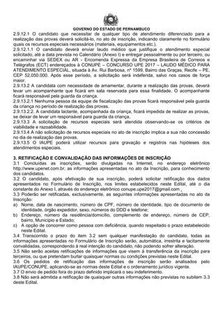 GOVERNO DO ESTADO DE PERNAMBUCO
2.9.12.1 O candidato que necessitar de qualquer tipo de atendimento diferenciado para a
realização das provas deverá solicitá-lo, no ato de inscrição, indicando claramente no formulário
quais os recursos especiais necessários (materiais, equipamentos etc.).
2.9.12.1.1 O candidato deverá enviar laudo médico que justifique o atendimento especial
solicitado, até a data prevista no Calendário (Anexo I) e entregar pessoalmente ou por terceiro, ou
encaminhar via SEDEX ou AR - Encomenda Expressa da Empresa Brasileira de Correios e
Telégrafos (ECT) endereçados à CONUPE – CONCURSO UPE 2017 – LAUDO MÉDICO PARA
ATENDIMENTO ESPECIAL, situada à Av. Rui Barbosa, nº 1599, Bairro das Graças, Recife – PE,
CEP 52.050.000. Após esse período, a solicitação será indeferida, salvo nos casos de força
maior.
2.9.13.2 A candidata com necessidade de amamentar, durante a realização das provas, deverá
levar um acompanhante que ficará em sala reservada para essa finalidade. O acompanhante
ficará responsável pela guarda da criança.
2.9.13.2.1 Nenhuma pessoa da equipe de fiscalização das provas ficará responsável pela guarda
da criança no período de realização das provas.
2.9.13.2.2. A candidata lactante, acompanhada da criança, ficará impedida de realizar as provas,
se deixar de levar um responsável para guarda da criança.
2.9.13.3 A solicitação de recursos especiais será atendida observando-se os critérios de
viabilidade e razoabilidade.
2.9.13.4 A não solicitação de recursos especiais no ato de inscrição implica a sua não concessão
no dia de realização das provas.
2.9.13.5 O IAUPE poderá utilizar recursos para gravação e registros nas hipóteses dos
atendimentos especiais.
3. RETIFICAÇÃO E CONVALIDAÇÃO DAS INFORMAÇÕES DE INSCRIÇÃO
3.1 Concluídas as inscrições, serão divulgadas na Internet, no endereço eletrônico
http://www.upenet.com.br, as informações apresentadas no ato da Inscrição, para conhecimento
dos candidatos.
3.2 O candidato, após efetivação de sua inscrição, poderá solicitar retificação dos dados
apresentados no Formulário de Inscrição, nos limites estabelecidos neste Edital, até o dia
constante do Anexo I, através do endereço eletrônico conupe.upe2017@gmail.com .
3.3 Poderão ser retificadas, exclusivamente, as seguintes informações apresentadas no ato da
Inscrição:
a) Nome, data de nascimento, número de CPF, número de identidade, tipo de documento de
identidade, órgão expedidor, sexo, números do DDD e telefone;
b) Endereço, número da residência/domicílio, complemento de endereço, número de CEP,
bairro, Município e Estado;
c) A opção de concorrer como pessoa com deficiência, quando respeitado o prazo estabelecido
neste Edital.
3.4 Transcorrido o prazo do item 3.2 sem qualquer manifestação do candidato, todas as
informações apresentadas no Formulário de Inscrição serão, automática, irrestrita e tacitamente
convalidadas, correspondendo à real intenção do candidato, não podendo sofrer alteração.
3.5 Não serão aceitas retificações de informações que visem à transferência da inscrição para
terceiros, ou que pretendam burlar quaisquer normas ou condições previstas neste Edital.
3.6 Os pedidos de retificação das informações de inscrição serão analisados pelo
IAUPE/CONUPE, aplicando-se as normas deste Edital e o ordenamento jurídico vigente.
3.7 O envio de pedido fora do prazo definido implicará o seu indeferimento.
3.8 Não será admitida a retificação de quaisquer outras informações não previstas no subitem 3.3
deste Edital.
 