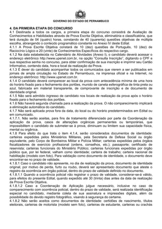 GOVERNO DO ESTADO DE PERNAMBUCO
4. DA PRIMEIRA ETAPA DO CONCURSO
4.1 Destinada a todos os cargos, a primeira etapa do concurso consistirá de Avaliação de
Conhecimentos e Habilidades através de Prova Escrita Objetiva, eliminatória e classificatória, que
terá duração de 04 (quatro) horas, constando de 40 (quarenta) questões objetivas de múltipla
escolha, abrangendo o conteúdo programático constante no Anexo IV deste Edital.
4.1.1 A Prova Escrita Objetiva constará de 10 (dez) questões de Português, 10 (dez) de
Raciocínio Lógico e 20 (vinte) de Conhecimentos Específicos do respectivo cargo.
4.1.2 Na data estabelecida no Calendário de Atividades (Anexo I), o candidato deverá acessar o
endereço eletrônico http://www.upenet.com.br, na opção “Consulta Inscrição”, digitando o CPF e
sua respectiva senha no concurso, para obter confirmação de sua inscrição e imprimir seu Cartão
Informativo, contendo data, hora e local da realização da Prova.
4.1.3 É dever do candidato acompanhar todos os comunicados que vierem a ser publicados em
jornais de ampla circulação no Estado de Pernambuco, na imprensa oficial e na Internet, no
endereço eletrônico: http://www.upenet.com.br.
4.1.4 O candidato deverá comparecer ao local da prova com antecedência mínima de uma hora
do horário fixado para o fechamento dos portões, munido de caneta esferográfica de tinta preta ou
azul, fabricada em material transparente, de comprovante de inscrição e de documento de
identidade original.
4.1.5 Não será admitido ingresso de candidato nos locais de realização da prova após o horário
fixado para o fechamento dos portões.
4.1.6 Não haverá segunda chamada para a realização da prova. O não comparecimento implicará
a eliminação automática do candidato.
4.1.7 Não será aplicada prova fora da data, do local ou do horário predeterminados em Edital ou
em comunicado.
4.1.7.1. Não serão aceitas, para fins de tratamento diferenciado por parte da Coordenação da
aplicação da prova, casos de alterações orgânicas permanentes ou temporárias, que
impossibilitem o candidato de submeter-se à prova, diminuam ou limitem sua capacidade física,
mental ou orgânica.
4.1.8 Para efeito do que trata o item 4.1.4, serão considerados documentos de identidade:
carteiras expedidas pelos Ministérios Militares, pela Secretaria de Defesa Social ou órgão
equivalente, pelo Corpo de Bombeiros Militar e Polícia Militar; carteiras expedidas pelos órgãos
fiscalizadores de exercício profissional (ordens, conselhos, etc.); passaporte; certificado de
reservista; carteiras funcionais do Ministério Público; carteiras funcionais expedidas por órgão
público que, por lei federal, valham como identidade; carteira de trabalho; carteira nacional de
habilitação (modelo com foto). Para validação como documento de identidade, o documento deve
encontrar-se no prazo de validade.
4.1.8.1 Caso o candidato não apresente, no dia de realização da prova, documento de identidade
original, por motivo de perda, furto ou roubo, deverá ser apresentado documento que ateste o
registro da ocorrência em órgão policial, dentro do prazo de validade definido no documento.
4.1.8.1.1 Quando a ocorrência policial não registrar o prazo de validade, considerar-se-á válido,
para efeitos do presente Edital, quando expedido até 30 (trinta) dias antes da data de realização
da Prova Escrita Objetiva.
4.1.8.1.2 Caso a Coordenação de Aplicação julgue necessário, inclusive no caso de
comparecimento com ocorrência policial, dentro do prazo de validade, será realizada identificação
especial no candidato, mediante coleta de sua assinatura e impressões digitais, além da
possibilidade do devido registro fotográfico, visando à segurança do certame.
4.1.8.2 Não serão aceitos como documentos de identidade: certidões de nascimento, títulos
eleitorais, carteiras de motorista (modelo sem foto), carteiras de estudante, carteiras ou crachás
 