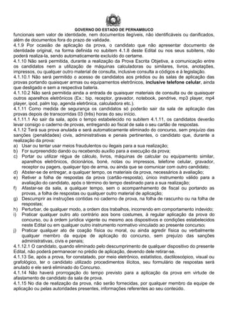 GOVERNO DO ESTADO DE PERNAMBUCO
funcionais sem valor de identidade, nem documentos ilegíveis, não identificáveis ou danificados,
além de documentos fora do prazo de validade.
4.1.9 Por ocasião de aplicação da prova, o candidato que não apresentar documento de
identidade original, na forma definida no subitem 4.1.8 deste Edital ou nos seus subitens, não
poderá realiza-la, sendo automaticamente excluído do certame.
4.1.10 Não será permitida, durante a realização da Prova Escrita Objetiva, a comunicação entre
os candidatos nem a utilização de máquinas calculadoras ou similares, livros, anotações,
impressos, ou qualquer outro material de consulta, inclusive consulta a códigos e à legislação.
4.1.10.1 Não será permitido o acesso de candidatos aos prédios ou às salas de aplicação das
provas portando quaisquer armas ou equipamentos eletrônicos, inclusive telefone celular, ainda
que desligado e sem a respectiva bateria.
4.1.10.2 Não será permitida ainda a entrada de quaisquer materiais de consulta ou de quaisquer
outros aparelhos eletrônicos (Ex.: bip, receptor, gravador, notebook, pendrive, mp3 player, mp4
player, ipod, palm top, agenda eletrônica, calculadora etc.).
4.1.11 Como medida de segurança os candidatos só poderão sair da sala de aplicação das
provas depois de transcorridas 03 (três) horas do seu início.
4.1.11.1 Ao sair da sala, após o tempo estabelecido no subitem 4.1.11, os candidatos deverão
levar consigo o caderno de provas, entregando ao fiscal de sala o seu cartão de respostas.
4.1.12 Terá sua prova anulada e será automaticamente eliminado do concurso, sem prejuízo das
sanções (penalidades) civis, administrativas e penais pertinentes, o candidato que, durante a
realização da prova:
a) Usar ou tentar usar meios fraudulentos ou ilegais para a sua realização;
b) For surpreendido dando ou recebendo auxílio para a execução da prova;
c) Portar ou utilizar régua de cálculo, livros, máquinas de calcular ou equipamento similar,
aparelhos eletrônicos, dicionários, boné, notas ou impressos, telefone celular, gravador,
receptor ou pagers, qualquer tipo de arma, ou ainda que se comunicar com outro candidato;
d) Abster-se de entregar, a qualquer tempo, os materiais da prova, necessários à avaliação;
e) Retiver a folha de respostas da prova (cartão-resposta), único instrumento válido para a
avaliação do candidato, após o término do tempo destinado para a sua realização;
f) Afastar-se da sala, a qualquer tempo, sem o acompanhamento de fiscal ou portando as
provas, a folha de respostas ou qualquer outro material de aplicação;
g) Descumprir as instruções contidas no caderno de prova, na folha de rascunho ou na folha de
respostas;
h) Perturbar, de qualquer modo, a ordem dos trabalhos, incorrendo em comportamento indevido;
i) Praticar qualquer outro ato contrário aos bons costumes, à regular aplicação da prova do
concurso, ou à ordem jurídica vigente ou mesmo aos dispositivos e condições estabelecidos
neste Edital ou em qualquer outro instrumento normativo vinculado ao presente concurso;
j) Praticar qualquer ato de coação física ou moral, ou ainda agredir física ou verbalmente
qualquer membro da equipe de aplicação do concurso, sem prejuízo das sanções
administrativas, civis e penais;
4.1.12.1 O candidato, quando eliminado pelo descumprimento de qualquer dispositivo do presente
Edital, não poderá permanecer no prédio de aplicação, devendo dele retirar-se.
4.1.13 Se, após a prova, for constatado, por meio eletrônico, estatístico, dactiloscópico, visual ou
grafológico, ter o candidato utilizado procedimentos ilícitos, seu formulário de respostas será
anulado e ele será eliminado do Concurso.
4.1.14 Não haverá prorrogação do tempo previsto para a aplicação da prova em virtude de
afastamento de candidato da sala de prova.
4.1.15 No dia de realização da prova, não serão fornecidas, por qualquer membro da equipe de
aplicação ou pelas autoridades presentes, informações referentes ao seu conteúdo.
 