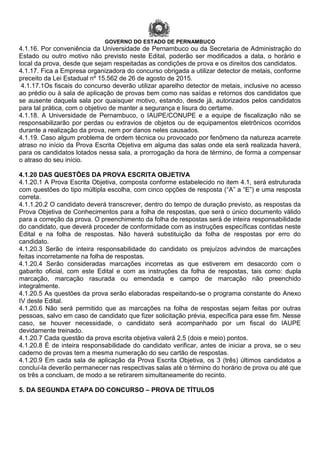 GOVERNO DO ESTADO DE PERNAMBUCO
4.1.16. Por conveniência da Universidade de Pernambuco ou da Secretaria de Administração do
Estado ou outro motivo não previsto neste Edital, poderão ser modificados a data, o horário e
local da prova, desde que sejam respeitadas as condições de prova e os direitos dos candidatos.
4.1.17. Fica a Empresa organizadora do concurso obrigada a utilizar detector de metais, conforme
preceito da Lei Estadual nº 15.562 de 26 de agosto de 2015.
4.1.17.1Os fiscais do concurso deverão utilizar aparelho detector de metais, inclusive no acesso
ao prédio ou à sala de aplicação de provas bem como nas saídas e retornos dos candidatos que
se ausente daquela sala por quaisquer motivo, estando, desde já, autorizados pelos candidatos
para tal prática, com o objetivo de manter a segurança e lisura do certame.
4.1.18. A Universidade de Pernambuco, o IAUPE/CONUPE e a equipe de fiscalização não se
responsabilizarão por perdas ou extravios de objetos ou de equipamentos eletrônicos ocorridos
durante a realização da prova, nem por danos neles causados.
4.1.19. Caso algum problema de ordem técnica ou provocado por fenômeno da natureza acarrete
atraso no início da Prova Escrita Objetiva em alguma das salas onde ela será realizada haverá,
para os candidatos lotados nessa sala, a prorrogação da hora de término, de forma a compensar
o atraso do seu início.
4.1.20 DAS QUESTÕES DA PROVA ESCRITA OBJETIVA
4.1.20.1 A Prova Escrita Objetiva, composta conforme estabelecido no item 4.1, será estruturada
com questões do tipo múltipla escolha, com cinco opções de resposta (“A” a “E”) e uma resposta
correta.
4.1.1.20.2 O candidato deverá transcrever, dentro do tempo de duração previsto, as respostas da
Prova Objetiva de Conhecimentos para a folha de respostas, que será o único documento válido
para a correção da prova. O preenchimento da folha de respostas será de inteira responsabilidade
do candidato, que deverá proceder de conformidade com as instruções específicas contidas neste
Edital e na folha de respostas. Não haverá substituição da folha de respostas por erro do
candidato.
4.1.20.3 Serão de inteira responsabilidade do candidato os prejuízos advindos de marcações
feitas incorretamente na folha de respostas.
4.1.20.4 Serão consideradas marcações incorretas as que estiverem em desacordo com o
gabarito oficial, com este Edital e com as instruções da folha de respostas, tais como: dupla
marcação, marcação rasurada ou emendada e campo de marcação não preenchido
integralmente.
4.1.20.5 As questões da prova serão elaboradas respeitando-se o programa constante do Anexo
IV deste Edital.
4.1.20.6 Não será permitido que as marcações na folha de respostas sejam feitas por outras
pessoas, salvo em caso de candidato que fizer solicitação prévia, específica para esse fim. Nesse
caso, se houver necessidade, o candidato será acompanhado por um fiscal do IAUPE
devidamente treinado.
4.1.20.7 Cada questão da prova escrita objetiva valerá 2,5 (dois e meio) pontos.
4.1.20.8 É de inteira responsabilidade do candidato verificar, antes de iniciar a prova, se o seu
caderno de provas tem a mesma numeração do seu cartão de respostas.
4.1.20.9 Em cada sala de aplicação da Prova Escrita Objetiva, os 3 (três) últimos candidatos a
concluí-la deverão permanecer nas respectivas salas até o término do horário de prova ou até que
os três a concluam, de modo a se retirarem simultaneamente do recinto.
5. DA SEGUNDA ETAPA DO CONCURSO – PROVA DE TÍTULOS
 