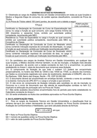 GOVERNO DO ESTADO DE PERNAMBUCO
5.1 Destinada ao cargo de Analista Técnico em Gestão Universitária em todas as suas funções e
Medico a Segunda Etapa do concurso, de caráter apenas classificatório, consistirá de Prova de
Títulos.
5.2 A Prova de Títulos valerá 100 (cem) pontos, de acordo com a tabela a seguir:
TÍTULO
PONTUAÇÃO
(não cumulativa)
Certificado ou Declaração de Conclusão de Curso de Especialização lato
sensu no cargo e função ao qual concorre, com carga horária mínima de
360 (trezentos e sessenta) horas, emitido por autoridade pública
competente, reconhecida pelo MEC.
30
Residência ou Título de Especialista no cargo e função ao qual concorre,
emitido por autoridade pública competente, reconhecida pelo MEC ou
Conselhos de Classe.
50
Certificado ou Declaração de Conclusão de Curso de Mestrado stricto
sensu contendo indicação expressa de conclusão de dissertação, no cargo
e função ao qual concorre, emitido por Instituição reconhecida pelo MEC.
70
Certificado ou Declaração de Conclusão de Curso de Doutorado stricto
sensu contendo indicação expressa de conclusão de tese, no cargo e
função ao qual concorre, emitido por Instituição reconhecida pelo MEC.
100
5.3. Os candidatos aos cargos de Analista Técnico em Gestão Universitária, em qualquer das
suas funções, e Médico deverão informar também, no ato da inscrição, a titulação mais elevada
de que é possuidor, de acordo com a tabela constante do item 5.2 e encaminhar, no período
estabelecido no Anexo I, cópia de documento que comprove essa titulação.
5.4. O comprovante de titulação de que trata o subitem 5.3 poderá ser encaminhado
presencialmente, no horário das 9h00 às 12h00 e das 14h00 às 17h00, ou através dos Correios,
por Sedex ou encomenda registrada com aviso de recebimento, destinada à CONUPE, sita à Av.
Rui Barbosa, 1599, Bairro das Graças, Recife – PE, CEP 52.050.000.
5.5. O documento deverá ser encaminhado em envelope lacrado, contendo o nome do candidato
e os dizeres: Concurso da UPE 2017 e o cargo e a função a que concorre.
5.6. O não envio do comprovante da titulação indicada pelo candidato no ato da inscrição no
Concurso ou o envio de documento que não atenda às especificações contidas no item 5.2,
implicará na atribuição de pontuação zero na Prova de Títulos.
5.7. Não serão acatados documentos encaminhados fora do período para tanto estabelecido no
Calendário constante do Anexo I.
5.8. Só serão analisados os títulos dos candidatos aprovados na Prova Escrita Objetiva.
6. DA CLASSIFICAÇÃO FINAL
6.1. Para os cargos de Assistente Técnico em Gestão Universitária, a classificação final no
certame dar-se-á por ordem decrescente da nota do candidato na Prova Escrita constante da
Avaliação de Conhecimentos e Habilidades, que será calculada através da fórmula:
NP = 2,5 x QC , em que:
NP = Nota na Prova Escrita Objetiva
QC = número de questões certas na Prova Escrita Objetiva
2,5 = valor de cada questão da Prova Escrita Objetiva.
 