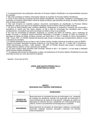 3. O acompanhamento das publicações referentes ao Processo Seletivo Simplificado é de responsabilidade exclusiva
do candidato;
4. Não serão prestadas por telefone informações relativas ao resultado do Processo Seletivo Simplificado;
5. Todos os atos relativos ao presente Processo Seletivo Simplificado, convocações, resultados e homologação serão
publicados na Imprensa Oficial (Diário Oficial do Estado da Bahia), pela Secretaria de Saúde do Estado da Bahia, por
meio do titular da Comissão;
6. Não será fornecido ao candidato qualquer, documento comprobatório de classificação no Processo Seletivo
Simplificado, valendo para esse fim as listagens divulgadas através do Diário Oficial do Estado da Bahia;
7. Os itens do Edital poderão sofrer eventuais alterações, atualizações ou acréscimos, enquanto não consumada a
providência ou evento que lhes disser respeito, ou até a data da convocação dos candidatos para a etapa
correspondente, circunstância que será mencionada em Edital ou Aviso a ser publicado;
8. Em caso de necessidade de alteração, atualização ou correção dos dados de endereço, após a realização da
Análise Curricular, o candidato deverá encaminhar declaração a Comissão e entregar no Setor do Protocolo da
Secretaria de Saúde do Estado da Bahia, Avenida Luiz Viana Filho, nº 400, 4ª Avenida do Centro Administrativo –
CAB , Térreo, CEP.: 41.745-900, Salvador-Ba devendo dele constar o endereço para correspondência, telefone, e-mail
e assinatura do candidato;
9. A referida declaração de que se trata no item 8 deste Capítulo, também poderá ser enviada por meio de SEDEX,
dirigidos à Comissão, Secretaria da Saúde, endereço Av. Luis Vianna Filho, sala 101- 1º andar, 400, 4ª Avenida do
Centro Administrativo da Bahia – CAB, Salvador – BA, CEP 41.745-900, devendo dela constar o endereço para
correspondência, telefone, e-mail e assinatura do candidato.
10. Os casos omissos serão resolvidos pela Comissão, referida no item 1 do Capítulo I, no que tange à realização
deste Processo Seletivo Simplificado;
11. As despesas decorrentes da participação na etapa e procedimentos do Processo Seletivo Simplificado de que trata
este Edital correrão por conta dos próprios candidatos.
Salvador, 15 de maio de 2013.
JORGE JOSÉ SANTOS PEREIRA SOLLA
SECRETÁRIO DA SAÚDE
ANEXO I
DESCRIÇÃO DAS FUNÇÕES TEMPORÁRIAS
CARGOS ATRIBUIÇÕES
TÉCNICO DE
ENFERMAGEM
Desenvolvimento de atividades técnicas de enfermagem com prestação
de cuidados de assistência, atuando sob supervisão de enfermeiros e
outros profissionais da saúde de nível superior; realização de registros e
elaboração de relatórios técnicos, trabalhando em conformidade às boas
práticas, normas e procedimentos de biossegurança e qualidade.
ENFERMEIRO
Desenvolvimento de atividades de enfermagem voltadas à coordenação,
supervisão, avaliação, pesquisa, educação e execução nos diversos
níveis da assistência.
 