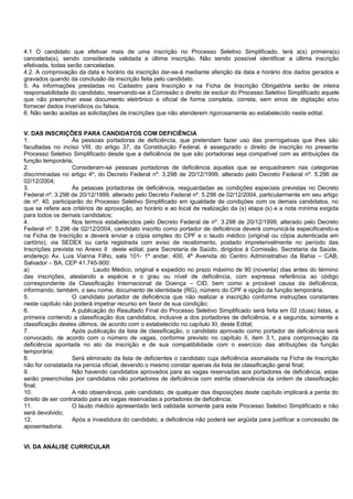 4.1 O candidato que efetivar mais de uma inscrição no Processo Seletivo Simplificado, terá a(s) primeira(s)
cancelada(s), sendo considerada validada a última inscrição. Não sendo possível identificar a última inscrição
efetivada, todas serão canceladas.
4.2. A comprovação da data e horário da inscrição dar-se-á mediante aferição da data e horário dos dados gerados e
gravados quando da conclusão da inscrição feita pelo candidato.
5. As informações prestadas no Cadastro para Inscrição e na Ficha de Inscrição Obrigatória serão de inteira
responsabilidade do candidato, reservando-se à Comissão o direito de excluir do Processo Seletivo Simplificado aquele
que não preencher esse documento eletrônico e oficial de forma completa, correta, sem erros de digitação e/ou
fornecer dados inverídicos ou falsos.
6. Não serão aceitas as solicitações de inscrições que não atenderem rigorosamente ao estabelecido neste edital.
V. DAS INSCRIÇÕES PARA CANDIDATOS COM DEFICIÊNCIA
1. Às pessoas portadoras de deficiência, que pretendam fazer uso das prerrogativas que lhes são
facultadas no inciso VIII, do artigo 37, da Constituição Federal, é assegurado o direito de inscrição no presente
Processo Seletivo Simplificado desde que a deficiência de que são portadoras seja compatível com as atribuições da
função temporária;
2. Consideram-se pessoas portadoras de deficiência aquelas que se enquadrarem nas categorias
discriminadas no artigo 4º, do Decreto Federal nº. 3.298 de 20/12/1999, alterado pelo Decreto Federal nº. 5.296 de
02/12/2004;
3. Às pessoas portadoras de deficiência, resguardadas as condições especiais previstas no Decreto
Federal nº. 3.298 de 20/12/1999, alterado pelo Decreto Federal nº. 5.296 de 02/12/2004, particularmente em seu artigo
de nº. 40, participarão do Processo Seletivo Simplificado em igualdade de condições com os demais candidatos, no
que se refere aos critérios de aprovação, ao horário e ao local de realização da (s) etapa (s) e a nota mínima exigida
para todos os demais candidatos;
4. Nos termos estabelecidos pelo Decreto Federal de nº. 3.298 de 20/12/1999, alterado pelo Decreto
Federal nº. 5.296 de 02/12/2004, candidato inscrito como portador de deficiência deverá comunicá-la especificando-a
na Ficha de Inscrição e deverá enviar a cópia simples do CPF e o laudo médico (original ou cópia autenticada em
cartório), via SEDEX ou carta registrada com aviso de recebimento, postado impreterivelmente no período das
Inscrições prevista no Anexo II deste edital, para Secretaria de Saúdo, dirigidos à Comissão, Secretaria da Saúde,
endereço Av. Luis Vianna Filho, sala 101- 1º andar, 400, 4ª Avenida do Centro Administrativo da Bahia – CAB,
Salvador – BA, CEP 41.745-900:
a) Laudo Médico, original e expedido no prazo máximo de 90 (noventa) dias antes do término
das inscrições, atestando a espécie e o grau ou nível de deficiência, com expressa referência ao código
correspondente da Classificação Internacional de Doença – CID, bem como a provável causa da deficiência,
informando, também, o seu nome, documento de identidade (RG), número do CPF e opção da função temporária.
5. O candidato portador de deficiência que não realizar a inscrição conforme instruções constantes
neste capítulo não poderá impetrar recurso em favor de sua condição;
6. A publicação do Resultado Final do Processo Seletivo Simplificado será feita em 02 (duas) listas, a
primeira contendo a classificação dos candidatos, inclusive a dos portadores de deficiência, e a segunda, somente a
classificação destes últimos, de acordo com o estabelecido no capítulo XI, deste Edital;
7. Após publicação da lista de classificação, o candidato aprovado como portador de deficiência será
convocado, de acordo com o número de vagas, conforme previsto no capítulo II, item 3.1, para comprovação da
deficiência apontada no ato da inscrição e de sua compatibilidade com o exercício das atribuições da função
temporária;
8. Será eliminado da lista de deficientes o candidato cuja deficiência assinalada na Ficha de Inscrição
não for constatada na perícia oficial, devendo o mesmo constar apenas da lista de classificação geral final;
9. Não havendo candidatos aprovados para as vagas reservadas aos portadores de deficiência, estas
serão preenchidas por candidatos não portadores de deficiência com estrita observância da ordem de classificação
final;
10. A não observância, pelo candidato, de qualquer das disposições deste capítulo implicará a perda do
direito de ser contratado para as vagas reservadas a portadores de deficiência;
11. O laudo médico apresentado terá validade somente para este Processo Seletivo Simplificado e não
será devolvido;
12. Após a investidura do candidato, a deficiência não poderá ser argüida para justificar a concessão de
aposentadoria.
VI. DA ANÁLISE CURRICULAR
 