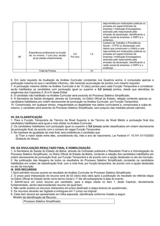 seja emitida por instituições públicas ou
privadas em papel timbrado da
empresa / Instituição Empregadora,
assinada pelo responsável pela
emissão da declaração, identificando a
razão social da empresa, o CNPJ e o
endereço.
06
Experiência profissional na função
de, no mínimo, 1 (um) ano, exceto
as já citadas anteriormente
0,5
Por ano
1,5
Carteira de Trabalho e Previdência
Social – CTPS ou Declaração com
dados que comprovem o critério e que
seja emitida por instituições públicas ou
privadas em papel timbrado da
empresa / Instituição Empregadora,
assinada pelo responsável pela
emissão da declaração, identificando a
razão social da empresa, o CNPJ e o
endereço.
Total de Pontos 10
6. Em cada requisito de Avaliação da Análise Curricular constantes nos Quadros acima, é computada apenas a
pontuação máxima do que o candidato informou, não havendo acumulação de pontos num mesmo requisito.
7. A pontuação máxima obtida na Análise Curricular é de 10 (dez) pontos para cada Função Temporária e considerar-
se-ão habilitados os candidatos com pontuação igual ou superior a 5,0 (cinco) pontos, desde que atendidas às
exigências dos Capítulos II, III e IV deste Edital.
8. O candidato não habilitado na Análise Curricular será excluído do Processo Seletivo Simplificado.
9. A Secretaria da Saúde divulgará, através da Comissão, no Diário Oficial do Estado, relação contendo apenas os
candidatos habilitados por ordem decrescente de pontuação na Análise Curricular, por Função Temporária.
10. Comprovada, em qualquer tempo, irregularidade ou ilegalidade nos dados curriculares e, comprovada a culpa do
mesmo, o candidato será excluído do Processo Seletivo Simplificado, sem prejuízo das medidas penais cabíveis.
VII. DA CLASSIFICAÇÃO
1. Para a Função Temporária de Técnico de Nível Superior e de Técnico de Nível Médio a pontuação final dos
candidatos habilitados será igual a nota obtida na Análise Curricular.
2. Os candidatos habilitados com pontuação igual ou superior a 5,0 (cinco) serão classificados em ordem decrescente
da pontuação final, de acordo com o número de vagas Função Temporária;
3. Na hipótese de igualdade da nota final, terá preferência o candidato que:
a) Tiver a maior idade entre eles, considerando dia, mês e ano de nascimento, Lei Federal nº. 10.741 01/10/2003
(Estatuto do Idoso).
VIII. DA DIVULGAÇÃO RESULTADO FINAL E HOMOLOGAÇÂO
1. A Secretaria de Saúde do Estado da Bahia, através da Comissão publicará o Resultado Final e a Homologação do
Processo Seletivo Simplificado, no Diário Oficial do Estado da Bahia, contendo a relação dos candidatos habilitados em
ordem decrescente de pontuação final, por Função Temporária e de acordo com a opção declarada no ato da inscrição.
2. Na publicação das listagens de todos os resultados do Processo Seletivo Simplificado constarão os candidatos
habilitados em ordem de classificação final, com a nota final, por função temporária, de acordo com a opção declarada
no ato da inscrição.
IX. DOS RECURSOS
1.Será admitido recurso quanto ao resultado da Análise Curricular do Processo Seletivo Simplificado:
2. O prazo para interposição de recurso será de 02 (dois) dias úteis após a publicação do resultado da referida etapa
no Diário Oficial do Estado tendo como termo inicial o 1º dia útil subseqüente à data do evento.
3. Admitir-se-á um único recurso por candidato, para a etapa citada no item 1, deste Capítulo, devidamente
fundamentado, sendo desconsiderado recurso de igual teor;
4. Não serão aceitos os recursos interpostos em prazo destinado a etapa diversa do questionado;
5. Os recursos deverão ser digitado e entregues em 1 (uma) via original;
6. Cada item deverá ser apresentado em folha separada, identificada conforme modelo a seguir:
Modelo de Identificação de Recurso:
Processo Seletivo Simplificado:
 