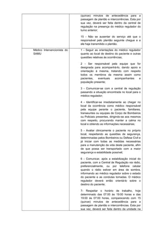(quinze) minutos de antecedência para a
passagem de plantão e intercorrências. Esta por
sua vez, deverá ser feita dentro da central de
regulação na presença do médico regulador do
turno anterior;
15 - Não se ausentar do serviço até que o
responsável pelo plantão seguinte chegue e a
ele haja transmitido o plantão.
Médico Intervencionista do
SAMU

1 - Seguir as orientações do médico regulador
quanto ao local de destino do paciente e outras
questões relativas às ocorrências;
2 - Ser responsável pela equipe que for
designada para acompanhá-lo, dando apoio e
orientação à mesma, tratando com respeito
todos os membros da mesma assim como
pacientes,
eventuais
acompanhantes
e
população presente;
3 - Comunicar-se com a central de regulação
passando a situação encontrada no local para o
médico regulador;
4 - Identificar-se imediatamente ao chegar no
local da ocorrência como médico responsável
pela equipe perante o paciente, familiares,
transeuntes ou equipes de Corpo de Bombeiros
ou Policiais presentes, dirigindo-se aos mesmos
com respeito, procurando manter a calma no
local e obtendo as informações necessárias;
5 - Avaliar clinicamente o paciente no próprio
local, respeitando as questões de segurança,
determinadas pelos Bombeiros ou Defesa Civil e
já iniciar com todas as medidas necessárias
para a manutenção da vida deste paciente, afim
de que possa ser transportado com a maior
segurança e estabilidade possível;
6 - Comunicar, após a estabilização inicial do
paciente, com a Central de Regulação via rádio,
preferencialmente, ou por telefone celular
quando o rádio estiver em área de sombra,
informando ao médico regulador sobre o estado
do paciente e as condutas tomadas. O médico
regulador deverá então orientá-lo sobre o
destino do paciente;
7- Respeitar o horário de trabalho, hoje
determinado das 07:00 às 19:00 horas e das
19:00 às 07:00 horas, comparecendo com 15
(quinze) minutos de antecedência para a
passagem de plantão e intercorrências. Esta por
sua vez, deverá ser feita dentro da unidade na

 